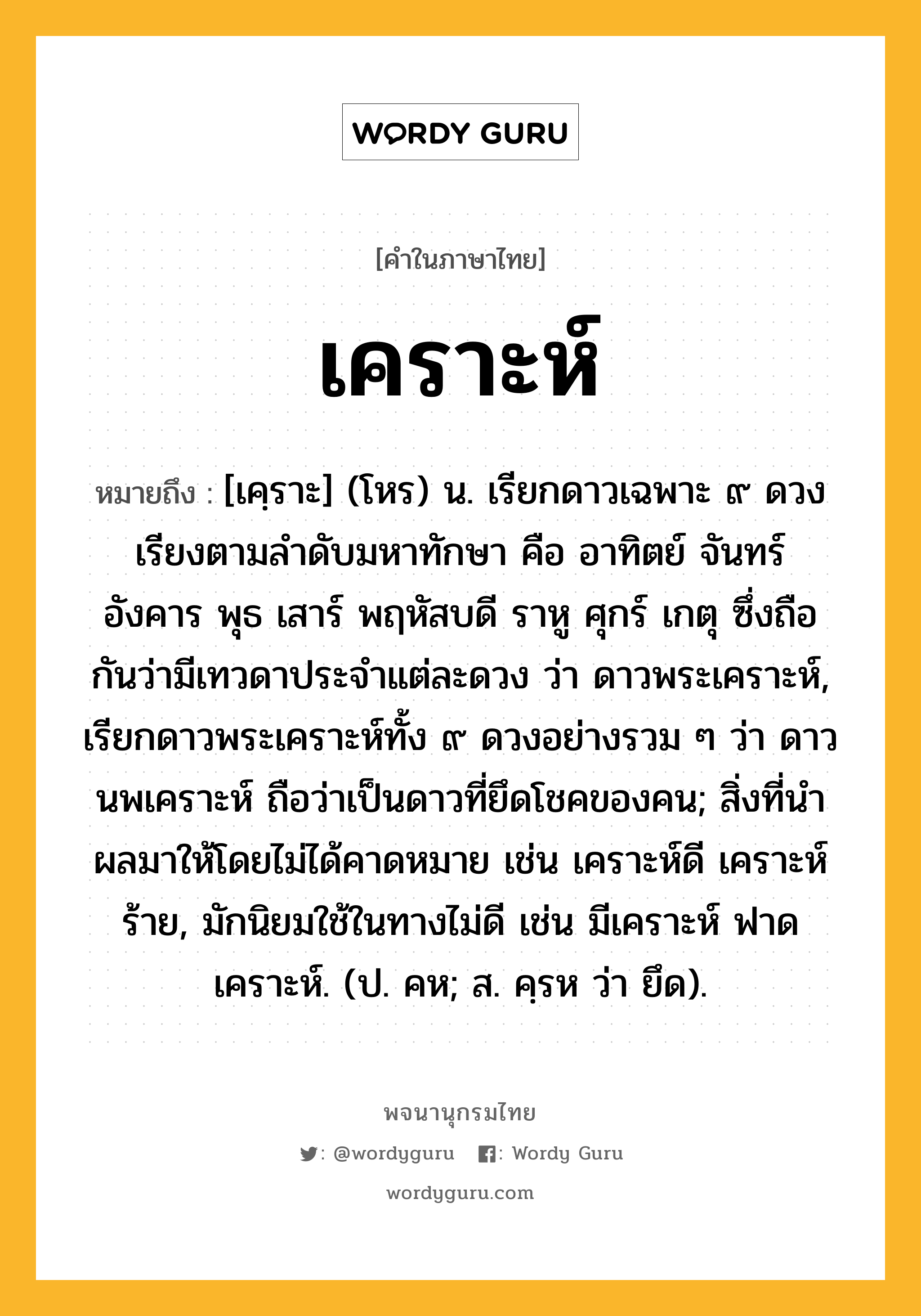 เคราะห์ หมายถึงอะไร?, คำในภาษาไทย เคราะห์ หมายถึง [เคฺราะ] (โหร) น. เรียกดาวเฉพาะ ๙ ดวง เรียงตามลำดับมหาทักษา คือ อาทิตย์ จันทร์ อังคาร พุธ เสาร์ พฤหัสบดี ราหู ศุกร์ เกตุ ซึ่งถือกันว่ามีเทวดาประจําแต่ละดวง ว่า ดาวพระเคราะห์, เรียกดาวพระเคราะห์ทั้ง ๙ ดวงอย่างรวม ๆ ว่า ดาวนพเคราะห์ ถือว่าเป็นดาวที่ยึดโชคของคน; สิ่งที่นําผลมาให้โดยไม่ได้คาดหมาย เช่น เคราะห์ดี เคราะห์ร้าย, มักนิยมใช้ในทางไม่ดี เช่น มีเคราะห์ ฟาดเคราะห์. (ป. คห; ส. คฺรห ว่า ยึด).