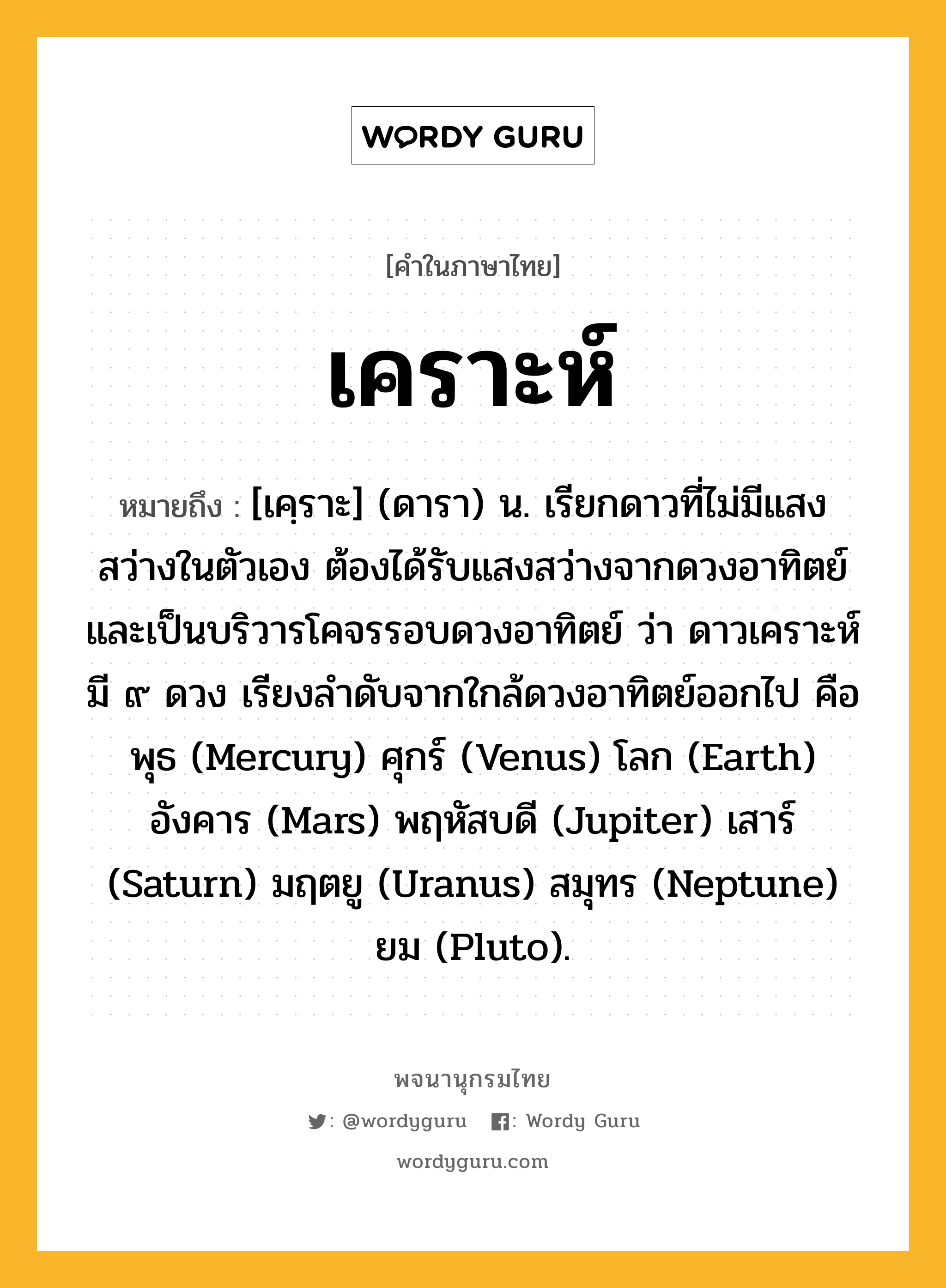 เคราะห์ หมายถึงอะไร?, คำในภาษาไทย เคราะห์ หมายถึง [เคฺราะ] (ดารา) น. เรียกดาวที่ไม่มีแสงสว่างในตัวเอง ต้องได้รับแสงสว่างจากดวงอาทิตย์ และเป็นบริวารโคจรรอบดวงอาทิตย์ ว่า ดาวเคราะห์ มี ๙ ดวง เรียงลำดับจากใกล้ดวงอาทิตย์ออกไป คือ พุธ (Mercury) ศุกร์ (Venus) โลก (Earth) อังคาร (Mars) พฤหัสบดี (Jupiter) เสาร์ (Saturn) มฤตยู (Uranus) สมุทร (Neptune) ยม (Pluto).