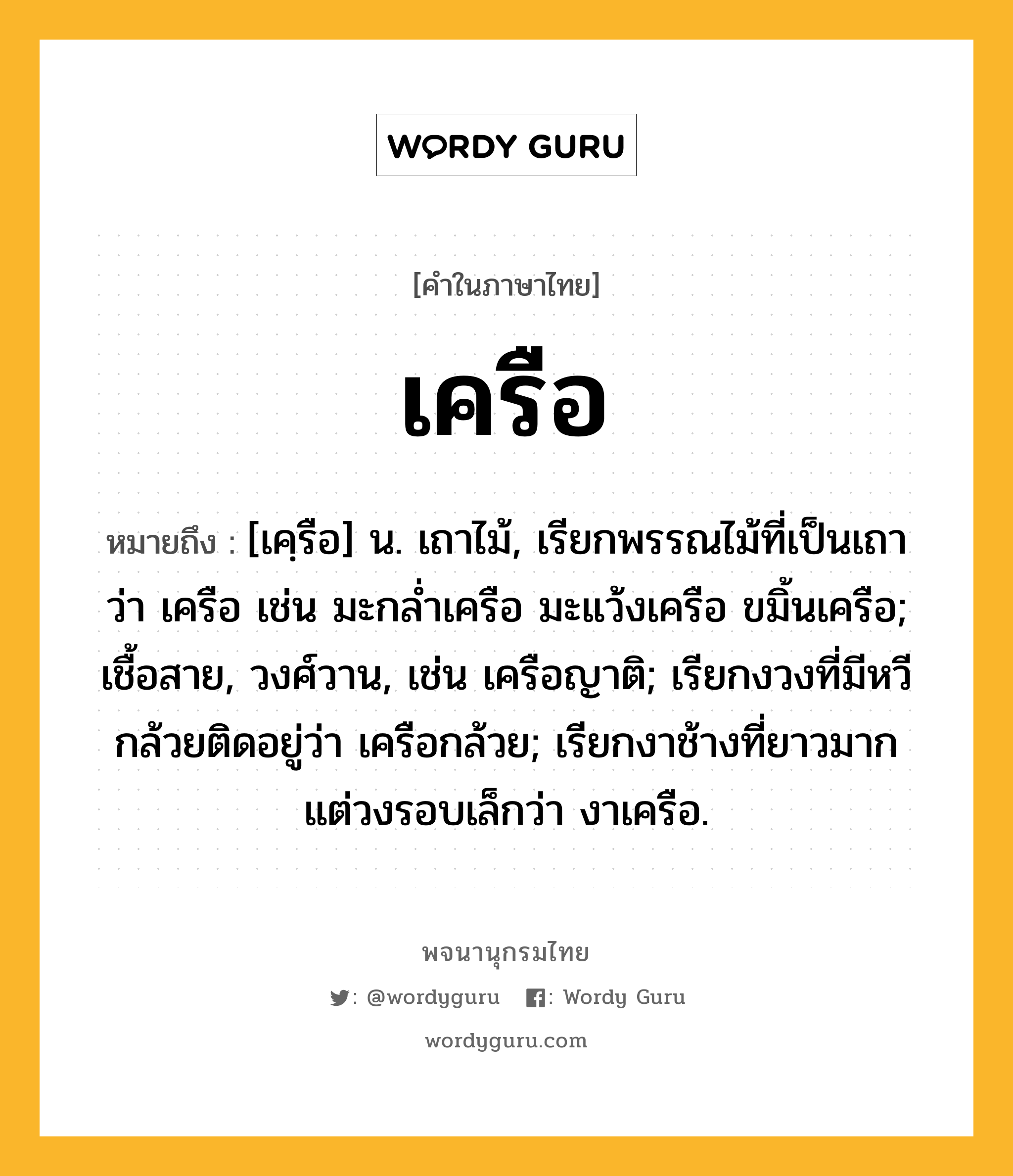 เครือ หมายถึงอะไร?, คำในภาษาไทย เครือ หมายถึง [เคฺรือ] น. เถาไม้, เรียกพรรณไม้ที่เป็นเถาว่า เครือ เช่น มะกลํ่าเครือ มะแว้งเครือ ขมิ้นเครือ; เชื้อสาย, วงศ์วาน, เช่น เครือญาติ; เรียกงวงที่มีหวีกล้วยติดอยู่ว่า เครือกล้วย; เรียกงาช้างที่ยาวมาก แต่วงรอบเล็กว่า งาเครือ.