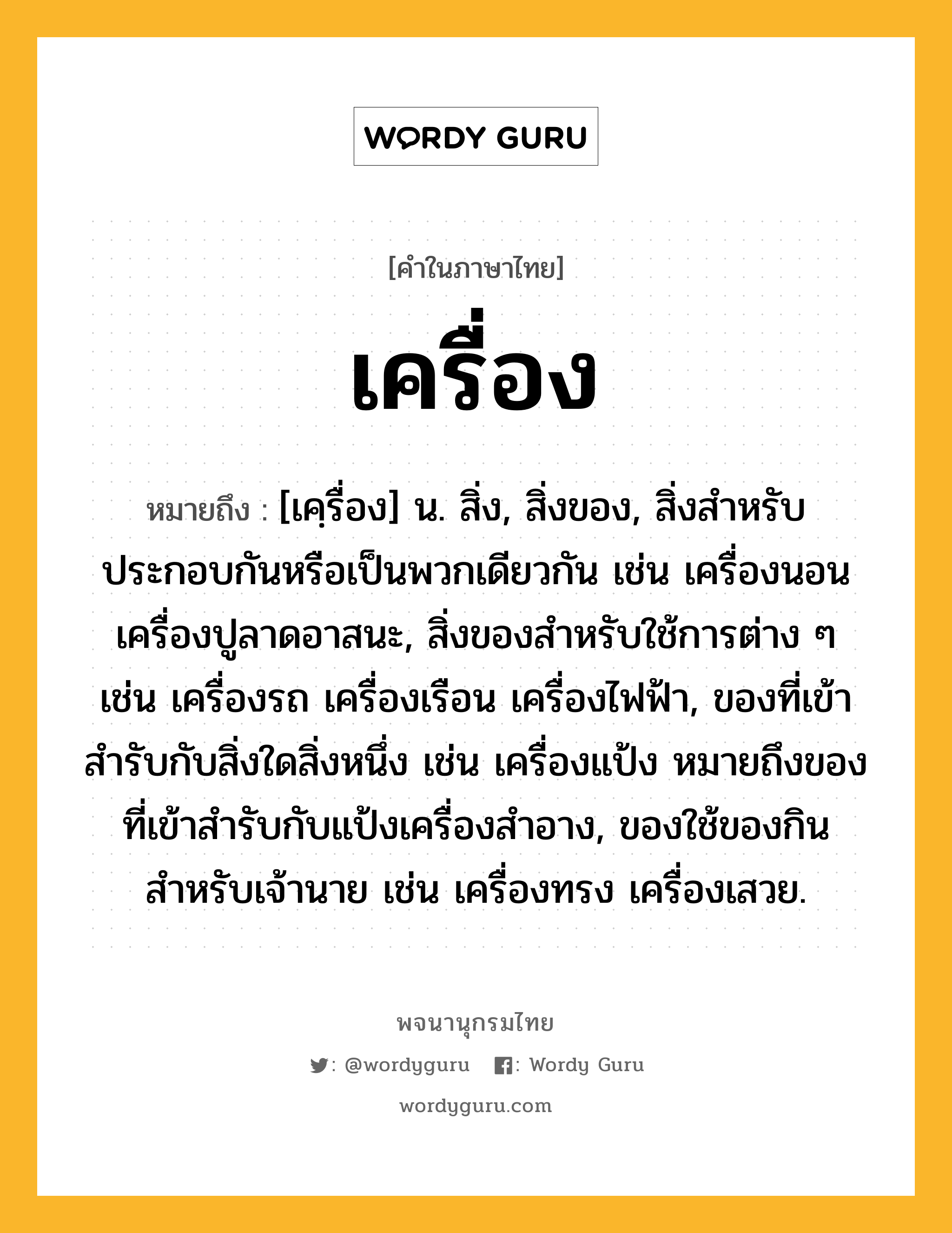 เครื่อง หมายถึงอะไร?, คำในภาษาไทย เครื่อง หมายถึง [เคฺรื่อง] น. สิ่ง, สิ่งของ, สิ่งสําหรับประกอบกันหรือเป็นพวกเดียวกัน เช่น เครื่องนอน เครื่องปูลาดอาสนะ, สิ่งของสําหรับใช้การต่าง ๆ เช่น เครื่องรถ เครื่องเรือน เครื่องไฟฟ้า, ของที่เข้าสํารับกับสิ่งใดสิ่งหนึ่ง เช่น เครื่องแป้ง หมายถึงของที่เข้าสํารับกับแป้งเครื่องสําอาง, ของใช้ของกินสำหรับเจ้านาย เช่น เครื่องทรง เครื่องเสวย.