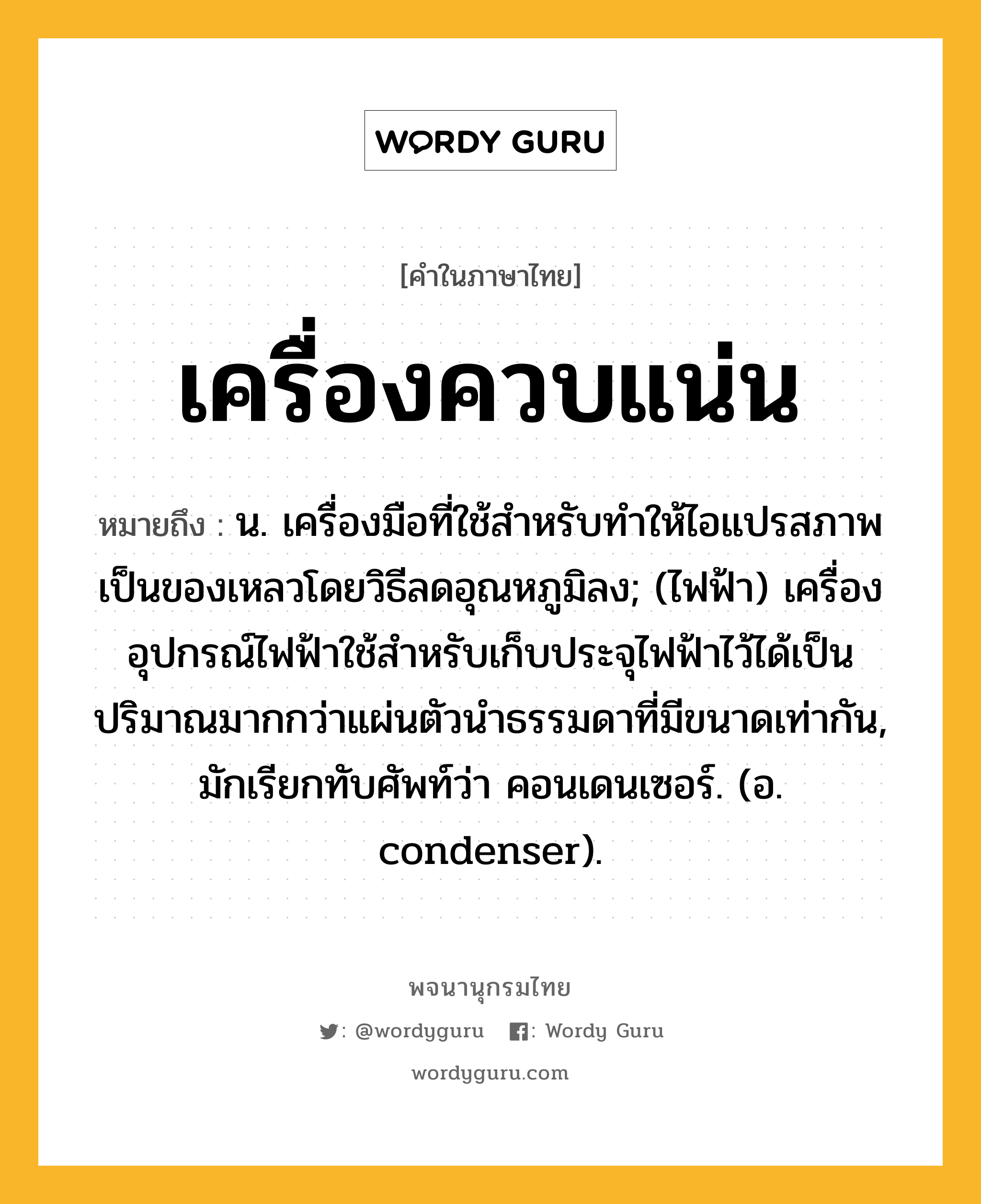 เครื่องควบแน่น หมายถึงอะไร?, คำในภาษาไทย เครื่องควบแน่น หมายถึง น. เครื่องมือที่ใช้สําหรับทําให้ไอแปรสภาพเป็นของเหลวโดยวิธีลดอุณหภูมิลง; (ไฟฟ้า) เครื่องอุปกรณ์ไฟฟ้าใช้สําหรับเก็บประจุไฟฟ้าไว้ได้เป็นปริมาณมากกว่าแผ่นตัวนําธรรมดาที่มีขนาดเท่ากัน, มักเรียกทับศัพท์ว่า คอนเดนเซอร์. (อ. condenser).