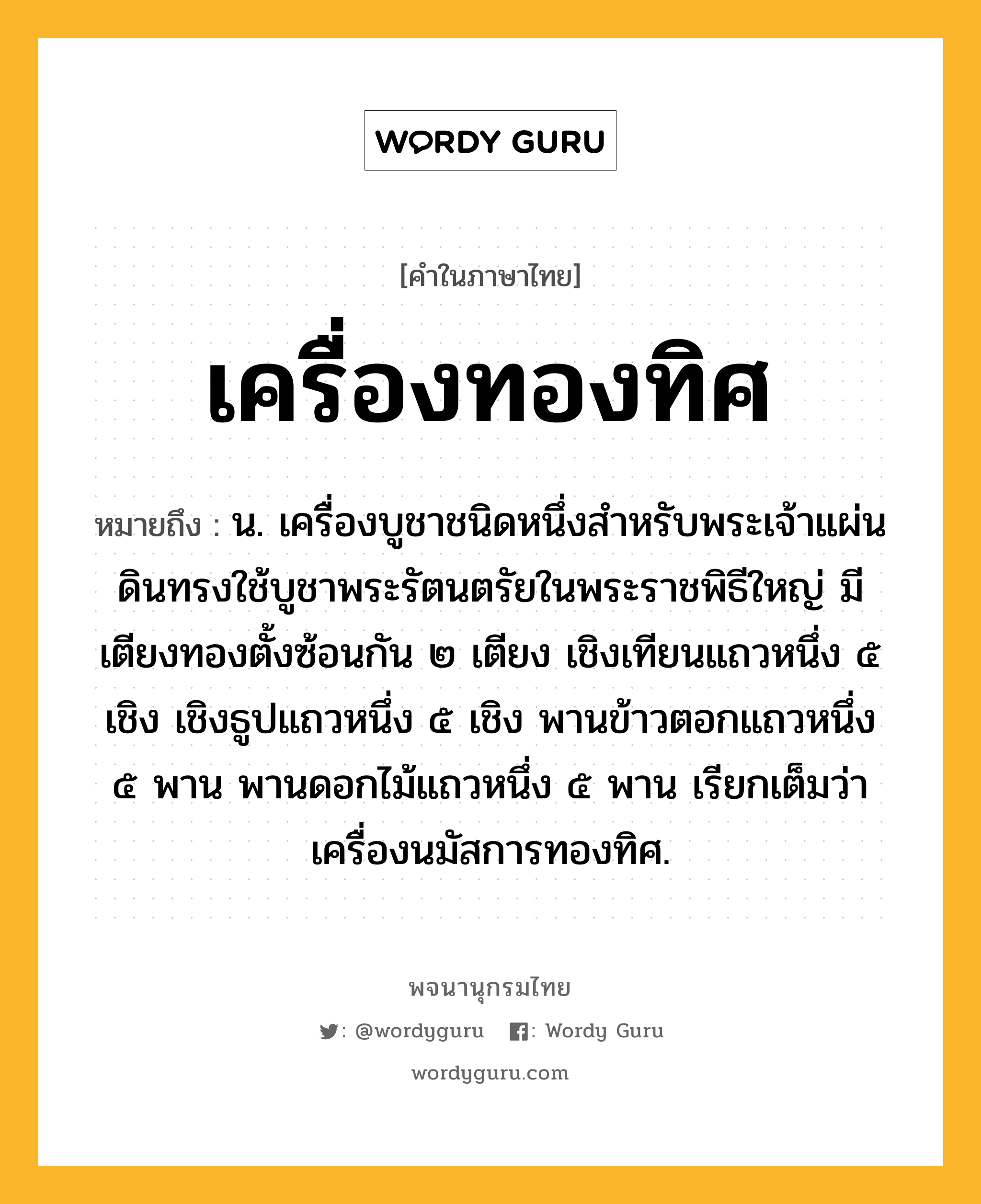 เครื่องทองทิศ หมายถึงอะไร?, คำในภาษาไทย เครื่องทองทิศ หมายถึง น. เครื่องบูชาชนิดหนึ่งสําหรับพระเจ้าแผ่นดินทรงใช้บูชาพระรัตนตรัยในพระราชพิธีใหญ่ มีเตียงทองตั้งซ้อนกัน ๒ เตียง เชิงเทียนแถวหนึ่ง ๕ เชิง เชิงธูปแถวหนึ่ง ๕ เชิง พานข้าวตอกแถวหนึ่ง ๕ พาน พานดอกไม้แถวหนึ่ง ๕ พาน เรียกเต็มว่า เครื่องนมัสการทองทิศ.