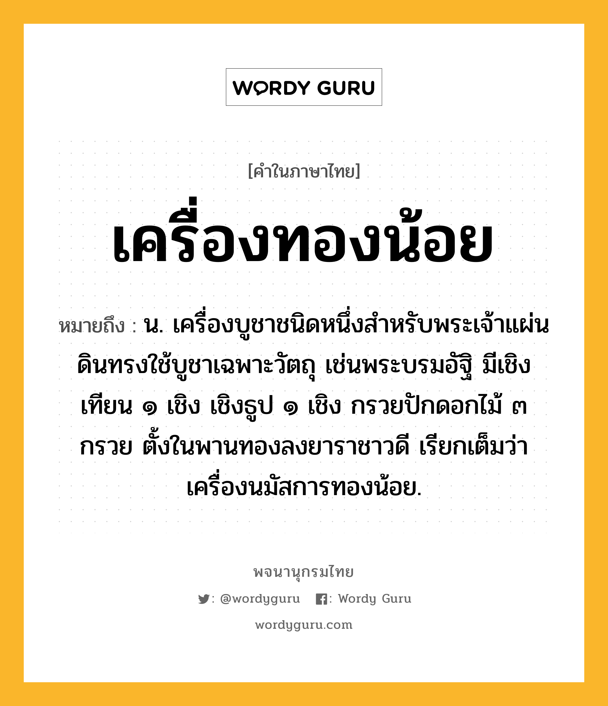 เครื่องทองน้อย หมายถึงอะไร?, คำในภาษาไทย เครื่องทองน้อย หมายถึง น. เครื่องบูชาชนิดหนึ่งสําหรับพระเจ้าแผ่นดินทรงใช้บูชาเฉพาะวัตถุ เช่นพระบรมอัฐิ มีเชิงเทียน ๑ เชิง เชิงธูป ๑ เชิง กรวยปักดอกไม้ ๓ กรวย ตั้งในพานทองลงยาราชาวดี เรียกเต็มว่า เครื่องนมัสการทองน้อย.