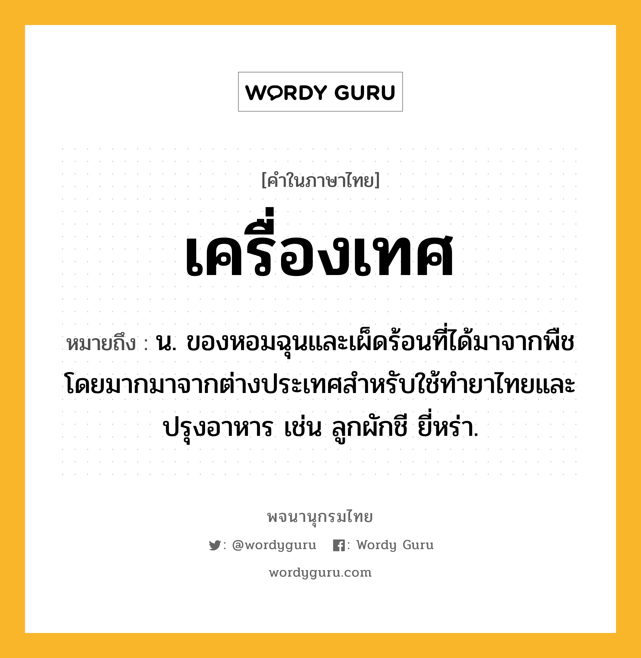 เครื่องเทศ หมายถึงอะไร?, คำในภาษาไทย เครื่องเทศ หมายถึง น. ของหอมฉุนและเผ็ดร้อนที่ได้มาจากพืช โดยมากมาจากต่างประเทศสําหรับใช้ทํายาไทยและปรุงอาหาร เช่น ลูกผักชี ยี่หร่า.