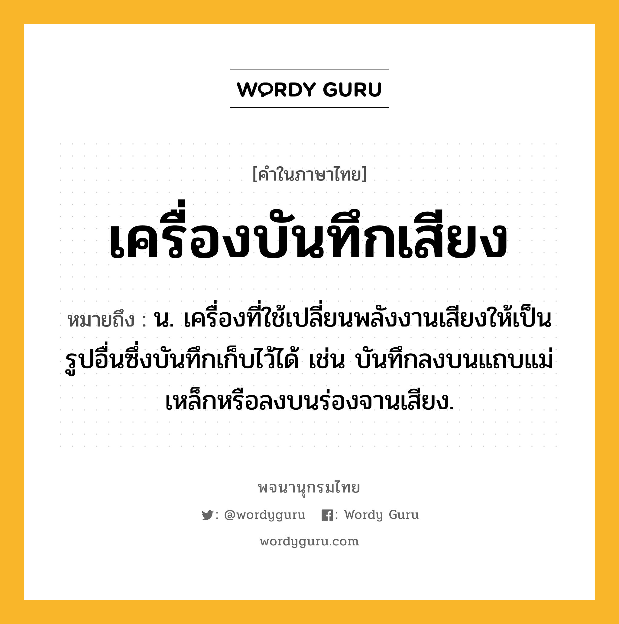 เครื่องบันทึกเสียง หมายถึงอะไร?, คำในภาษาไทย เครื่องบันทึกเสียง หมายถึง น. เครื่องที่ใช้เปลี่ยนพลังงานเสียงให้เป็นรูปอื่นซึ่งบันทึกเก็บไว้ได้ เช่น บันทึกลงบนแถบแม่เหล็กหรือลงบนร่องจานเสียง.