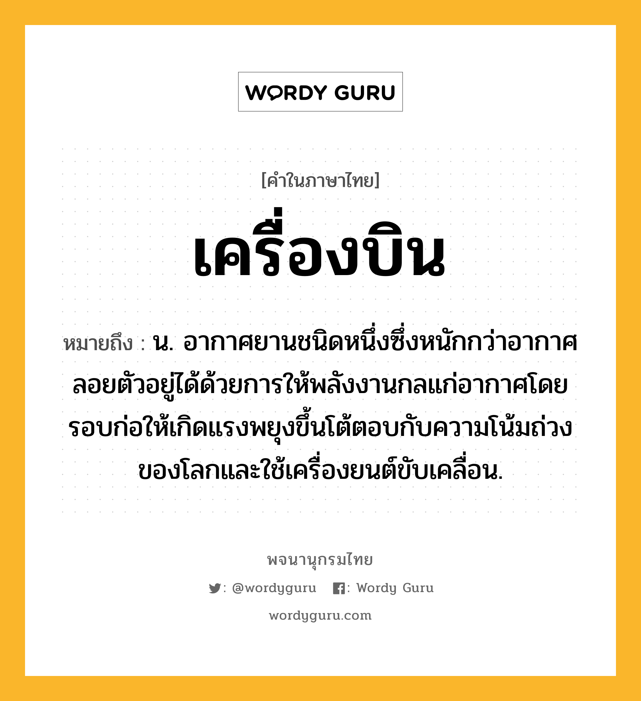 เครื่องบิน หมายถึงอะไร?, คำในภาษาไทย เครื่องบิน หมายถึง น. อากาศยานชนิดหนึ่งซึ่งหนักกว่าอากาศ ลอยตัวอยู่ได้ด้วยการให้พลังงานกลแก่อากาศโดยรอบก่อให้เกิดแรงพยุงขึ้นโต้ตอบกับความโน้มถ่วงของโลกและใช้เครื่องยนต์ขับเคลื่อน.