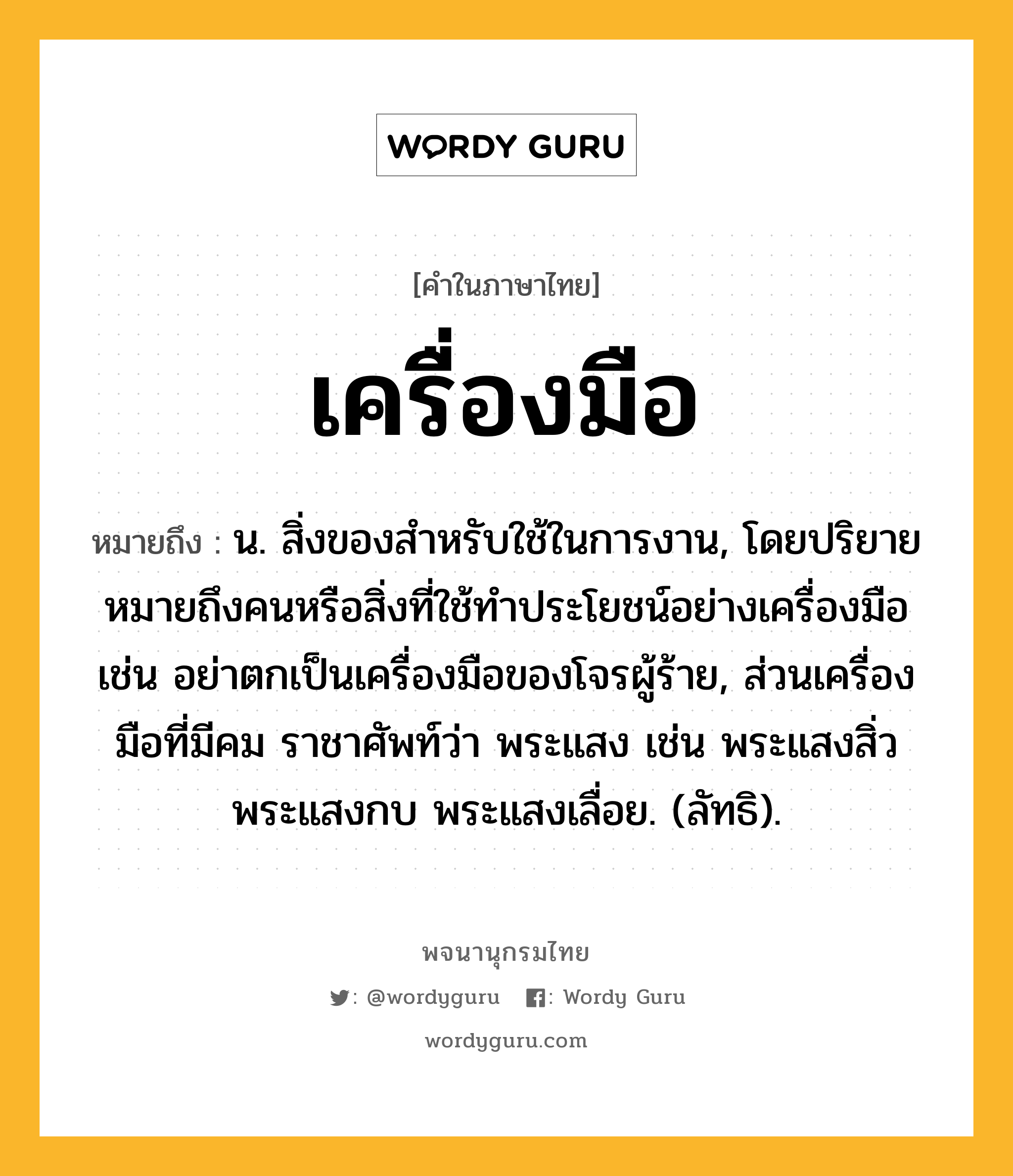 เครื่องมือ หมายถึงอะไร?, คำในภาษาไทย เครื่องมือ หมายถึง น. สิ่งของสําหรับใช้ในการงาน, โดยปริยายหมายถึงคนหรือสิ่งที่ใช้ทําประโยชน์อย่างเครื่องมือ เช่น อย่าตกเป็นเครื่องมือของโจรผู้ร้าย, ส่วนเครื่องมือที่มีคม ราชาศัพท์ว่า พระแสง เช่น พระแสงสิ่ว พระแสงกบ พระแสงเลื่อย. (ลัทธิ).