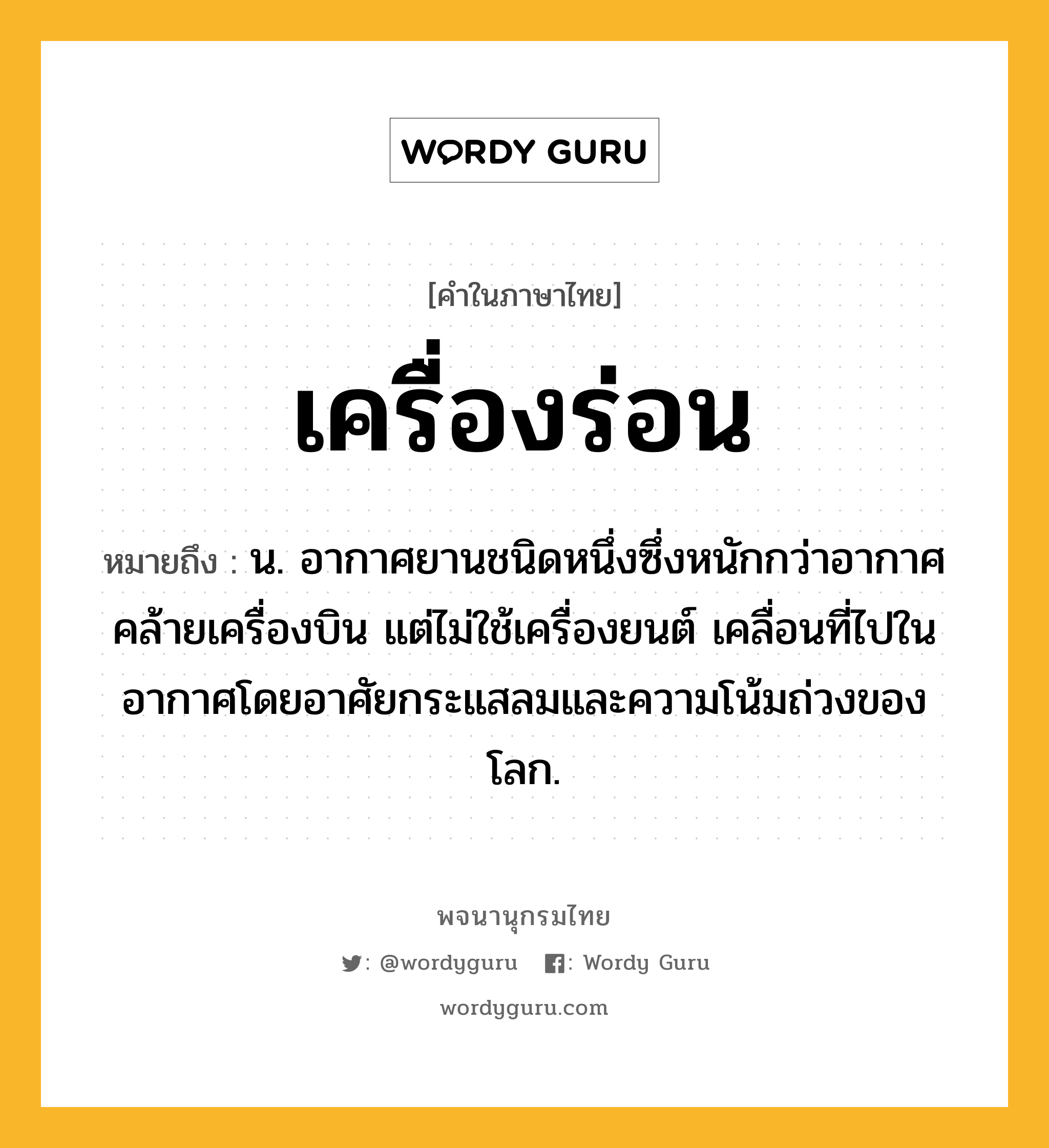 เครื่องร่อน หมายถึงอะไร?, คำในภาษาไทย เครื่องร่อน หมายถึง น. อากาศยานชนิดหนึ่งซึ่งหนักกว่าอากาศ คล้ายเครื่องบิน แต่ไม่ใช้เครื่องยนต์ เคลื่อนที่ไปในอากาศโดยอาศัยกระแสลมและความโน้มถ่วงของโลก.