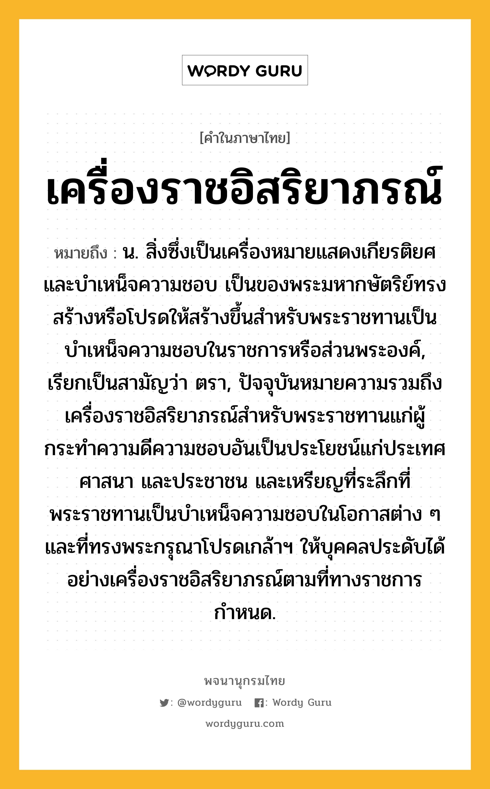 เครื่องราชอิสริยาภรณ์ หมายถึงอะไร?, คำในภาษาไทย เครื่องราชอิสริยาภรณ์ หมายถึง น. สิ่งซึ่งเป็นเครื่องหมายแสดงเกียรติยศและบําเหน็จความชอบ เป็นของพระมหากษัตริย์ทรงสร้างหรือโปรดให้สร้างขึ้นสําหรับพระราชทานเป็นบำเหน็จความชอบในราชการหรือส่วนพระองค์, เรียกเป็นสามัญว่า ตรา, ปัจจุบันหมายความรวมถึงเครื่องราชอิสริยาภรณ์สำหรับพระราชทานแก่ผู้กระทำความดีความชอบอันเป็นประโยชน์แก่ประเทศ ศาสนา และประชาชน และเหรียญที่ระลึกที่พระราชทานเป็นบำเหน็จความชอบในโอกาสต่าง ๆ และที่ทรงพระกรุณาโปรดเกล้าฯ ให้บุคคลประดับได้อย่างเครื่องราชอิสริยาภรณ์ตามที่ทางราชการกำหนด.