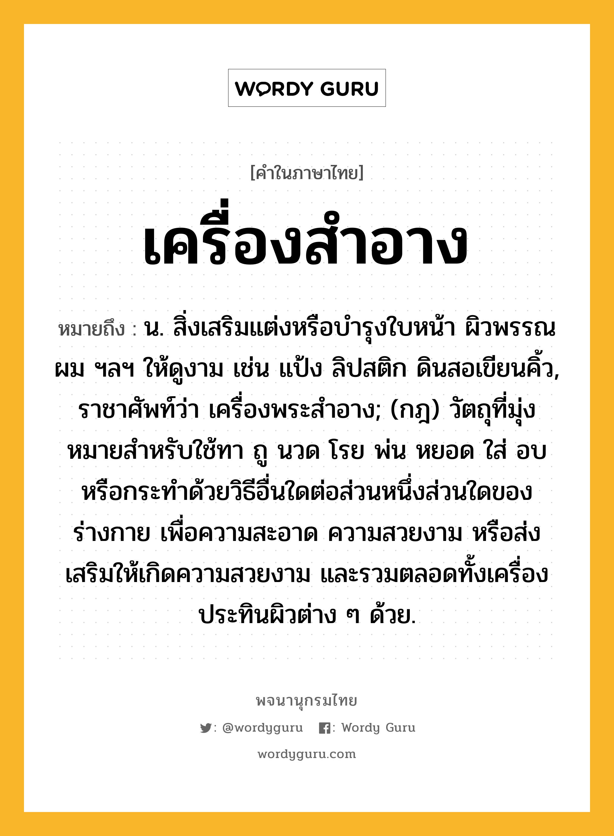 เครื่องสำอาง หมายถึงอะไร?, คำในภาษาไทย เครื่องสำอาง หมายถึง น. สิ่งเสริมแต่งหรือบํารุงใบหน้า ผิวพรรณ ผม ฯลฯ ให้ดูงาม เช่น แป้ง ลิปสติก ดินสอเขียนคิ้ว, ราชาศัพท์ว่า เครื่องพระสําอาง; (กฎ) วัตถุที่มุ่งหมายสําหรับใช้ทา ถู นวด โรย พ่น หยอด ใส่ อบ หรือกระทําด้วยวิธีอื่นใดต่อส่วนหนึ่งส่วนใดของร่างกาย เพื่อความสะอาด ความสวยงาม หรือส่งเสริมให้เกิดความสวยงาม และรวมตลอดทั้งเครื่องประทินผิวต่าง ๆ ด้วย.