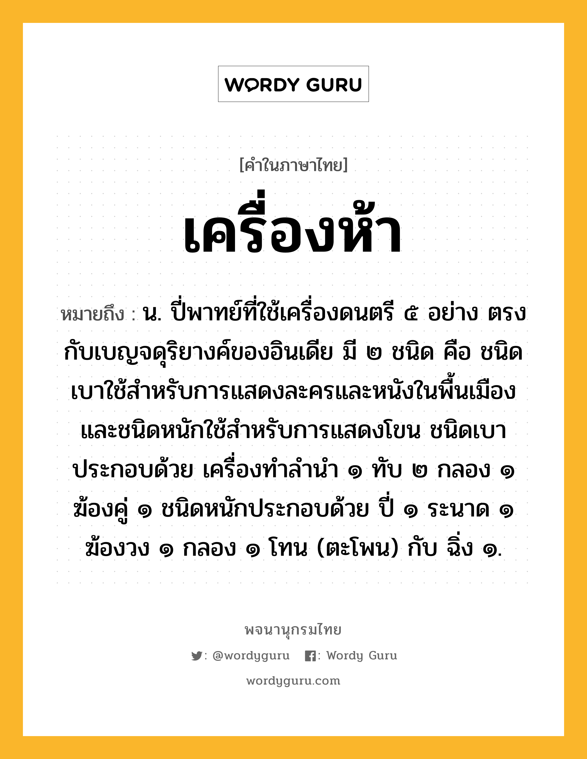 เครื่องห้า หมายถึงอะไร?, คำในภาษาไทย เครื่องห้า หมายถึง น. ปี่พาทย์ที่ใช้เครื่องดนตรี ๕ อย่าง ตรงกับเบญจดุริยางค์ของอินเดีย มี ๒ ชนิด คือ ชนิดเบาใช้สําหรับการแสดงละครและหนังในพื้นเมือง และชนิดหนักใช้สําหรับการแสดงโขน ชนิดเบาประกอบด้วย เครื่องทําลํานํา ๑ ทับ ๒ กลอง ๑ ฆ้องคู่ ๑ ชนิดหนักประกอบด้วย ปี่ ๑ ระนาด ๑ ฆ้องวง ๑ กลอง ๑ โทน (ตะโพน) กับ ฉิ่ง ๑.