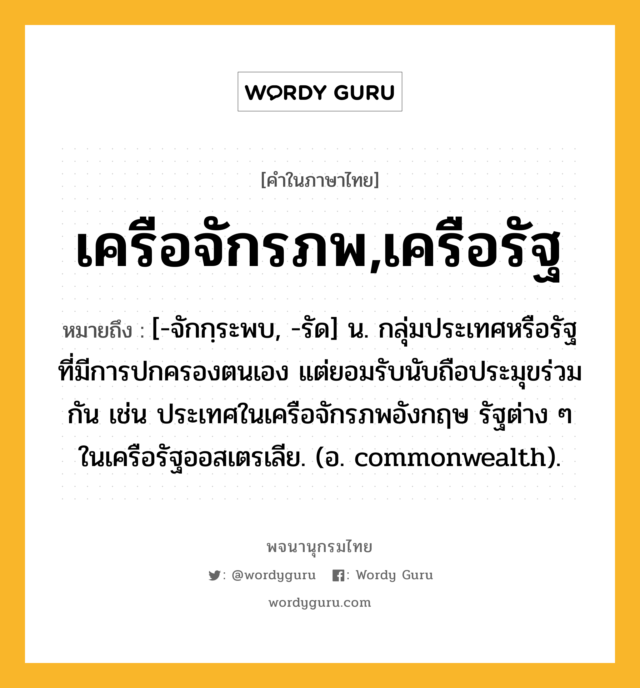 เครือจักรภพ,เครือรัฐ หมายถึงอะไร?, คำในภาษาไทย เครือจักรภพ,เครือรัฐ หมายถึง [-จักกฺระพบ, -รัด] น. กลุ่มประเทศหรือรัฐที่มีการปกครองตนเอง แต่ยอมรับนับถือประมุขร่วมกัน เช่น ประเทศในเครือจักรภพอังกฤษ รัฐต่าง ๆ ในเครือรัฐออสเตรเลีย. (อ. commonwealth).