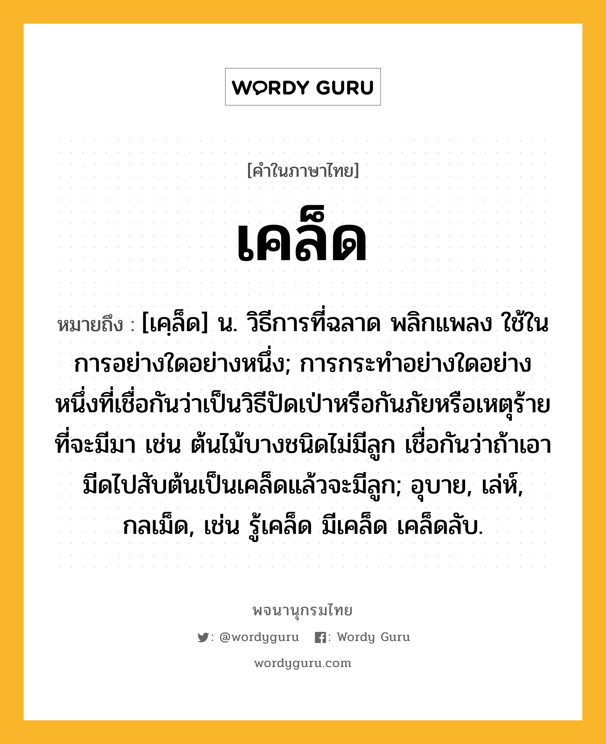 เคล็ด หมายถึงอะไร?, คำในภาษาไทย เคล็ด หมายถึง [เคฺล็ด] น. วิธีการที่ฉลาด พลิกแพลง ใช้ในการอย่างใดอย่างหนึ่ง; การกระทําอย่างใดอย่างหนึ่งที่เชื่อกันว่าเป็นวิธีปัดเป่าหรือกันภัยหรือเหตุร้ายที่จะมีมา เช่น ต้นไม้บางชนิดไม่มีลูก เชื่อกันว่าถ้าเอามีดไปสับต้นเป็นเคล็ดแล้วจะมีลูก; อุบาย, เล่ห์, กลเม็ด, เช่น รู้เคล็ด มีเคล็ด เคล็ดลับ.