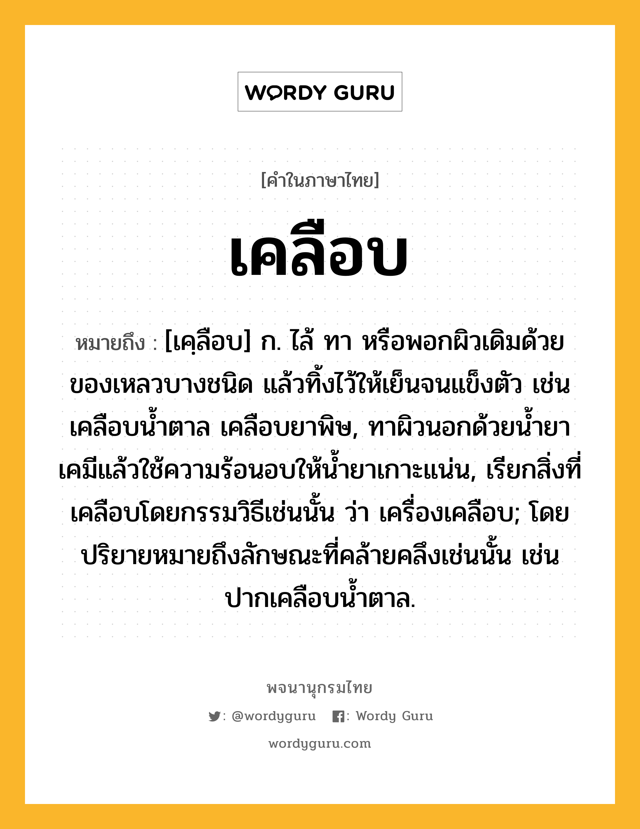 เคลือบ หมายถึงอะไร?, คำในภาษาไทย เคลือบ หมายถึง [เคฺลือบ] ก. ไล้ ทา หรือพอกผิวเดิมด้วยของเหลวบางชนิด แล้วทิ้งไว้ให้เย็นจนแข็งตัว เช่น เคลือบนํ้าตาล เคลือบยาพิษ, ทาผิวนอกด้วยนํ้ายาเคมีแล้วใช้ความร้อนอบให้นํ้ายาเกาะแน่น, เรียกสิ่งที่เคลือบโดยกรรมวิธีเช่นนั้น ว่า เครื่องเคลือบ; โดยปริยายหมายถึงลักษณะที่คล้ายคลึงเช่นนั้น เช่น ปากเคลือบนํ้าตาล.