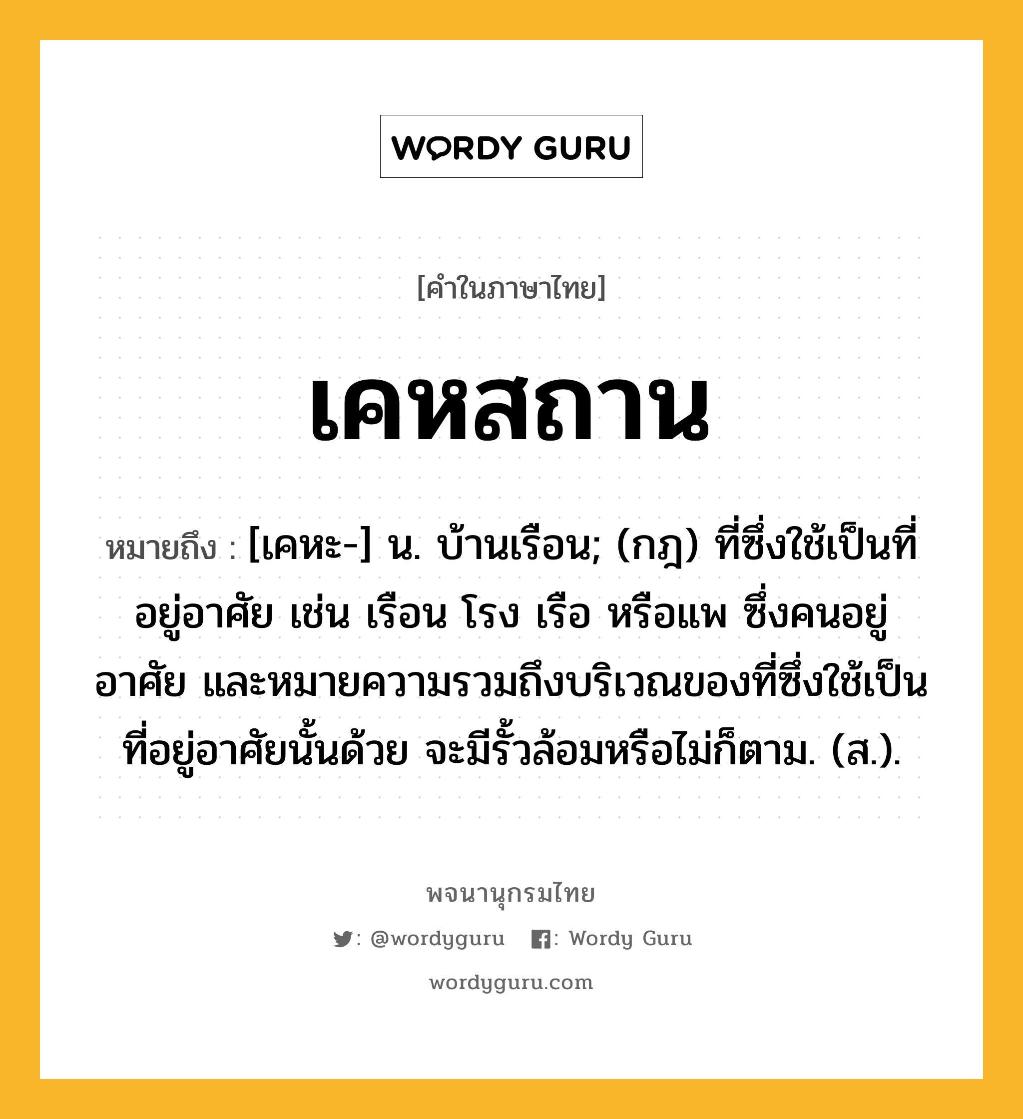 เคหสถาน หมายถึงอะไร?, คำในภาษาไทย เคหสถาน หมายถึง [เคหะ-] น. บ้านเรือน; (กฎ) ที่ซึ่งใช้เป็นที่อยู่อาศัย เช่น เรือน โรง เรือ หรือแพ ซึ่งคนอยู่อาศัย และหมายความรวมถึงบริเวณของที่ซึ่งใช้เป็นที่อยู่อาศัยนั้นด้วย จะมีรั้วล้อมหรือไม่ก็ตาม. (ส.).