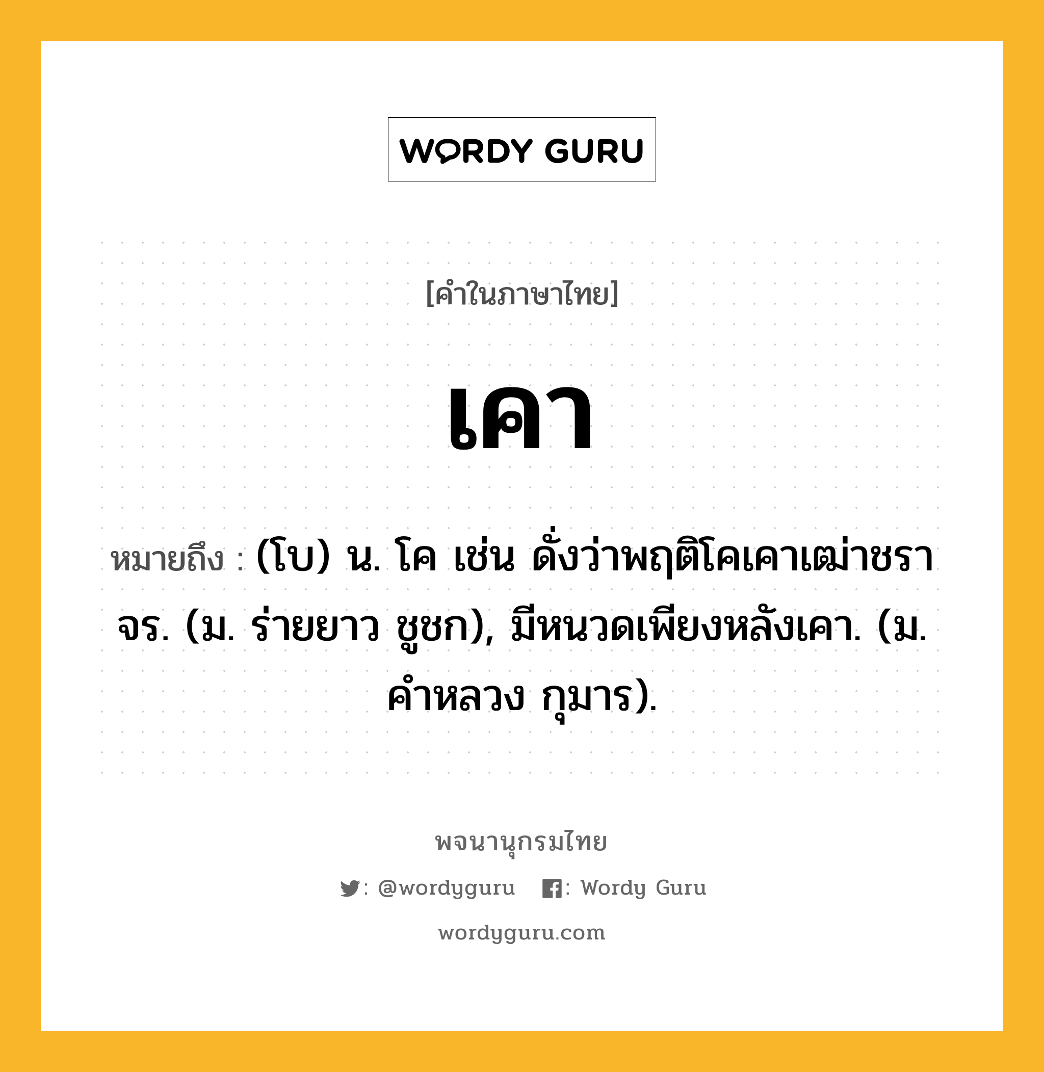 เคา ความหมาย หมายถึงอะไร?, คำในภาษาไทย เคา หมายถึง (โบ) น. โค เช่น ดั่งว่าพฤติโคเคาเฒ่าชราจร. (ม. ร่ายยาว ชูชก), มีหนวดเพียงหลังเคา. (ม. คําหลวง กุมาร).