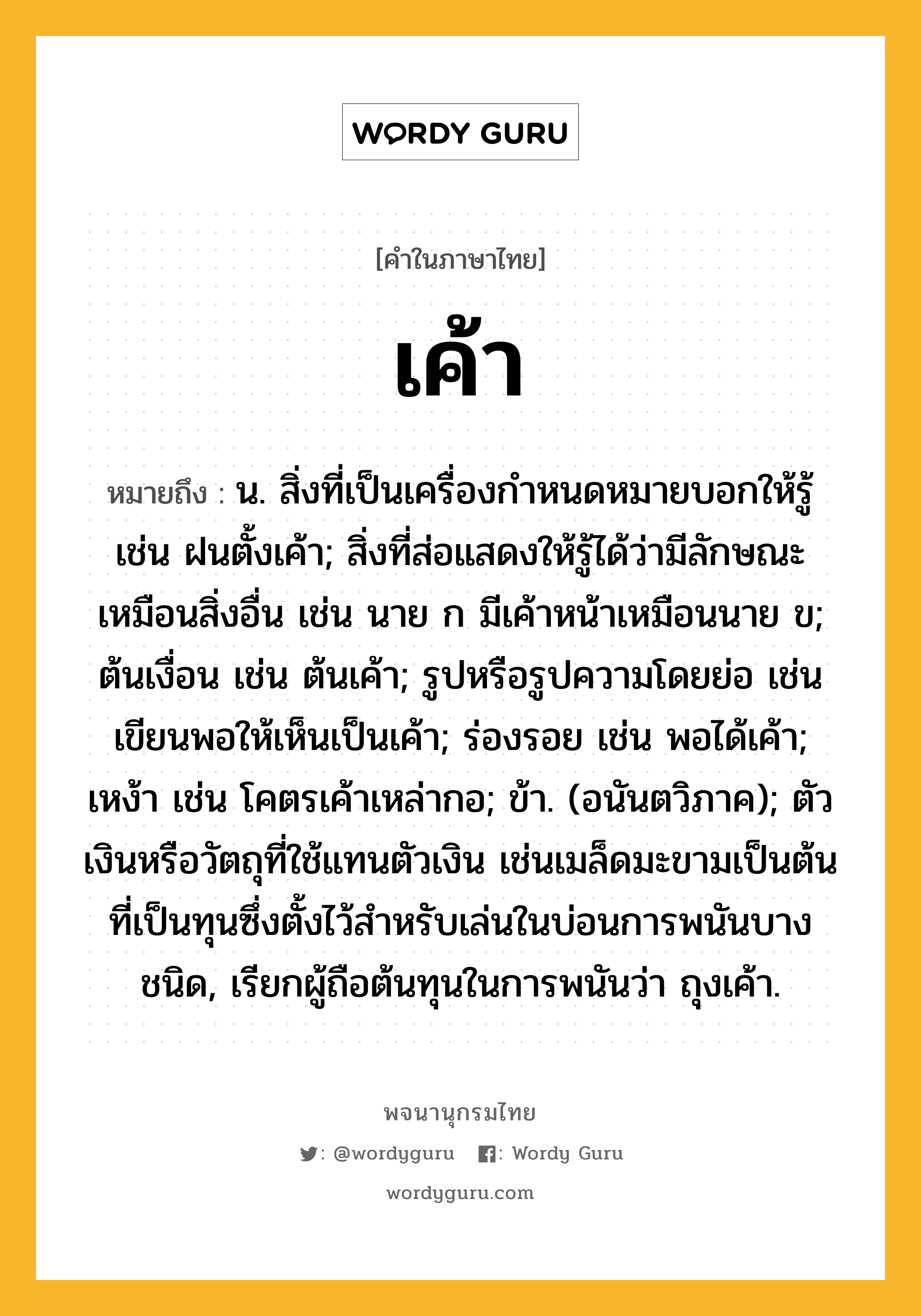 เค้า หมายถึงอะไร?, คำในภาษาไทย เค้า หมายถึง น. สิ่งที่เป็นเครื่องกําหนดหมายบอกให้รู้ เช่น ฝนตั้งเค้า; สิ่งที่ส่อแสดงให้รู้ได้ว่ามีลักษณะเหมือนสิ่งอื่น เช่น นาย ก มีเค้าหน้าเหมือนนาย ข; ต้นเงื่อน เช่น ต้นเค้า; รูปหรือรูปความโดยย่อ เช่น เขียนพอให้เห็นเป็นเค้า; ร่องรอย เช่น พอได้เค้า; เหง้า เช่น โคตรเค้าเหล่ากอ; ข้า. (อนันตวิภาค); ตัวเงินหรือวัตถุที่ใช้แทนตัวเงิน เช่นเมล็ดมะขามเป็นต้นที่เป็นทุนซึ่งตั้งไว้สําหรับเล่นในบ่อนการพนันบางชนิด, เรียกผู้ถือต้นทุนในการพนันว่า ถุงเค้า.