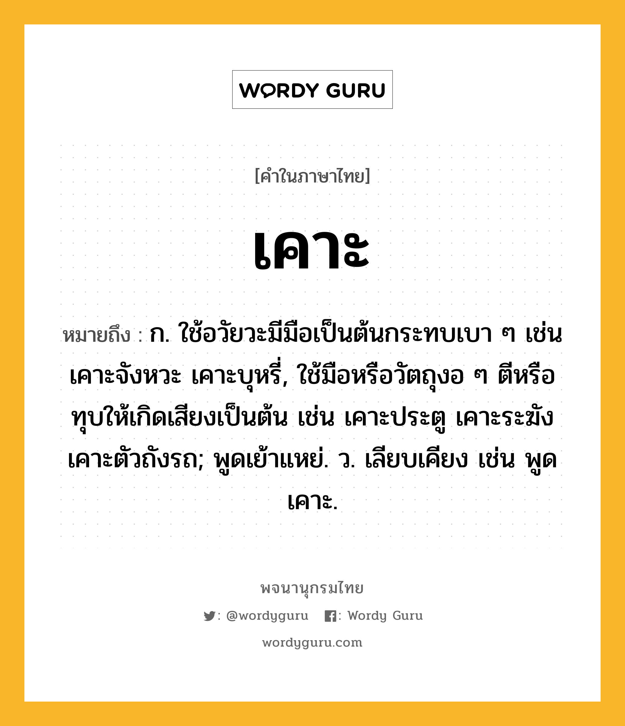 เคาะ ความหมาย หมายถึงอะไร?, คำในภาษาไทย เคาะ หมายถึง ก. ใช้อวัยวะมีมือเป็นต้นกระทบเบา ๆ เช่น เคาะจังหวะ เคาะบุหรี่, ใช้มือหรือวัตถุงอ ๆ ตีหรือทุบให้เกิดเสียงเป็นต้น เช่น เคาะประตู เคาะระฆัง เคาะตัวถังรถ; พูดเย้าแหย่. ว. เลียบเคียง เช่น พูดเคาะ.