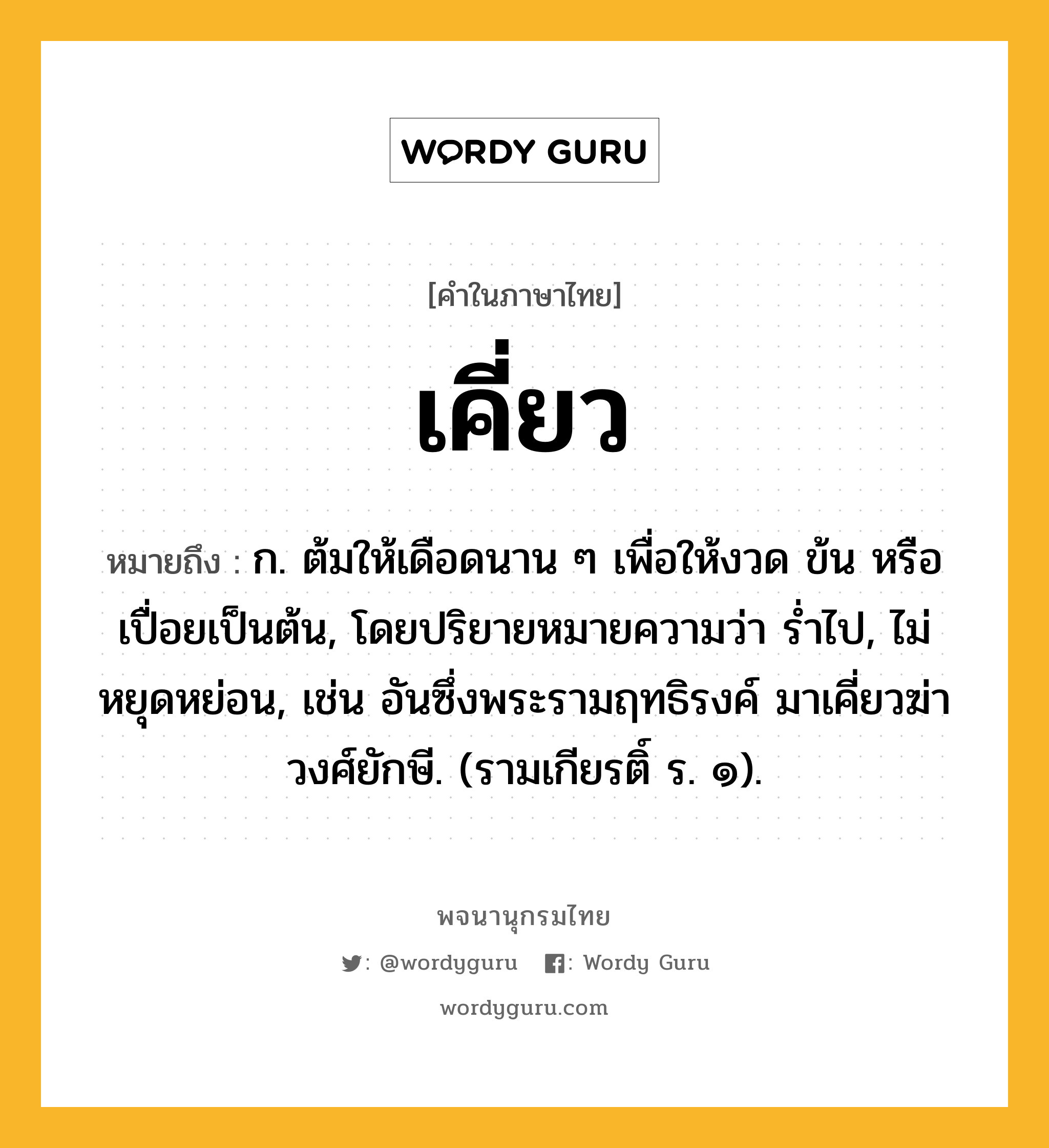 เคี่ยว ความหมาย หมายถึงอะไร?, คำในภาษาไทย เคี่ยว หมายถึง ก. ต้มให้เดือดนาน ๆ เพื่อให้งวด ข้น หรือเปื่อยเป็นต้น, โดยปริยายหมายความว่า รํ่าไป, ไม่หยุดหย่อน, เช่น อันซึ่งพระรามฤทธิรงค์ มาเคี่ยวฆ่าวงศ์ยักษี. (รามเกียรติ์ ร. ๑).