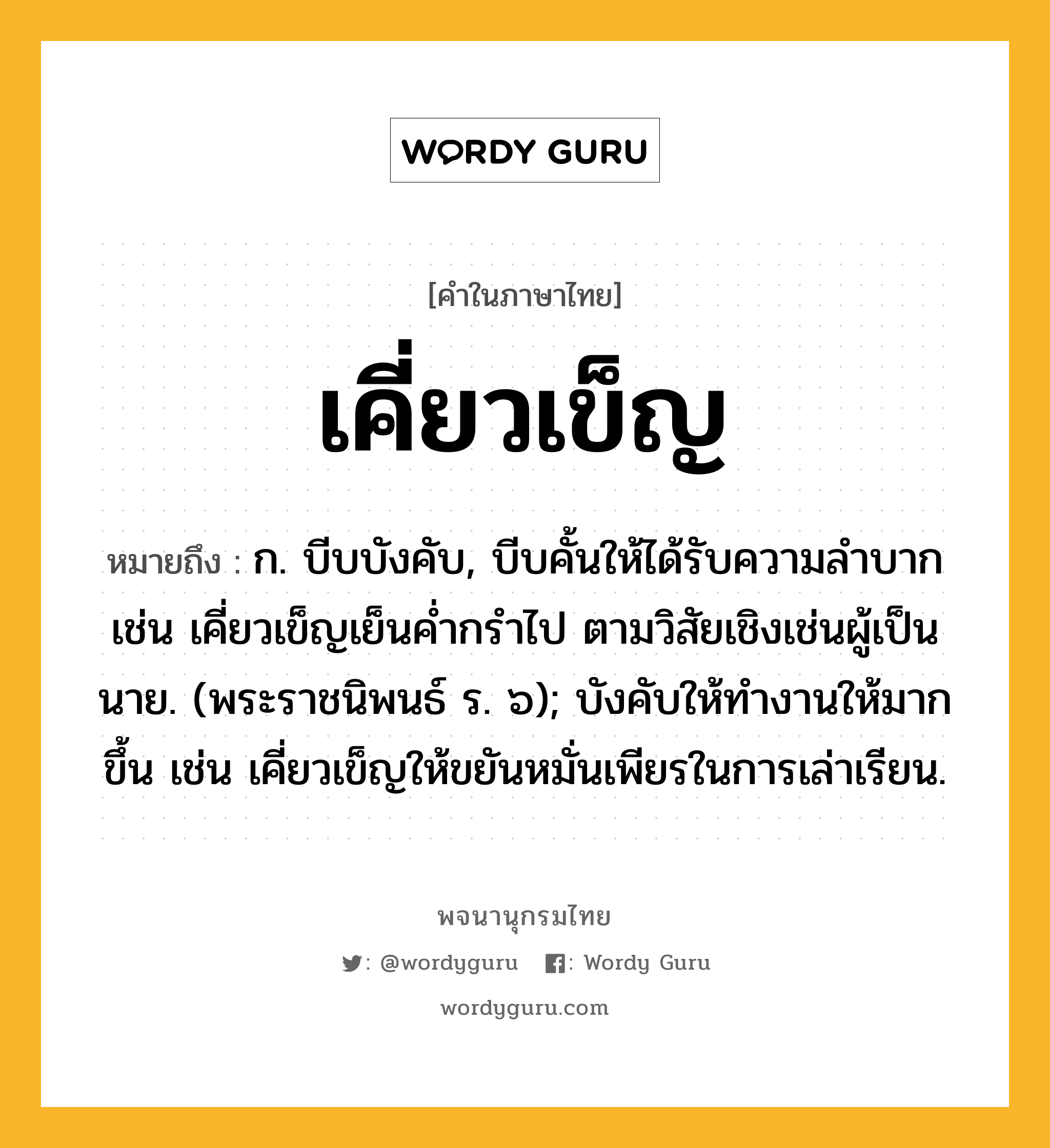 เคี่ยวเข็ญ หมายถึงอะไร?, คำในภาษาไทย เคี่ยวเข็ญ หมายถึง ก. บีบบังคับ, บีบคั้นให้ได้รับความลําบาก เช่น เคี่ยวเข็ญเย็นค่ำกรำไป ตามวิสัยเชิงเช่นผู้เป็นนาย. (พระราชนิพนธ์ ร. ๖); บังคับให้ทำงานให้มากขึ้น เช่น เคี่ยวเข็ญให้ขยันหมั่นเพียรในการเล่าเรียน.