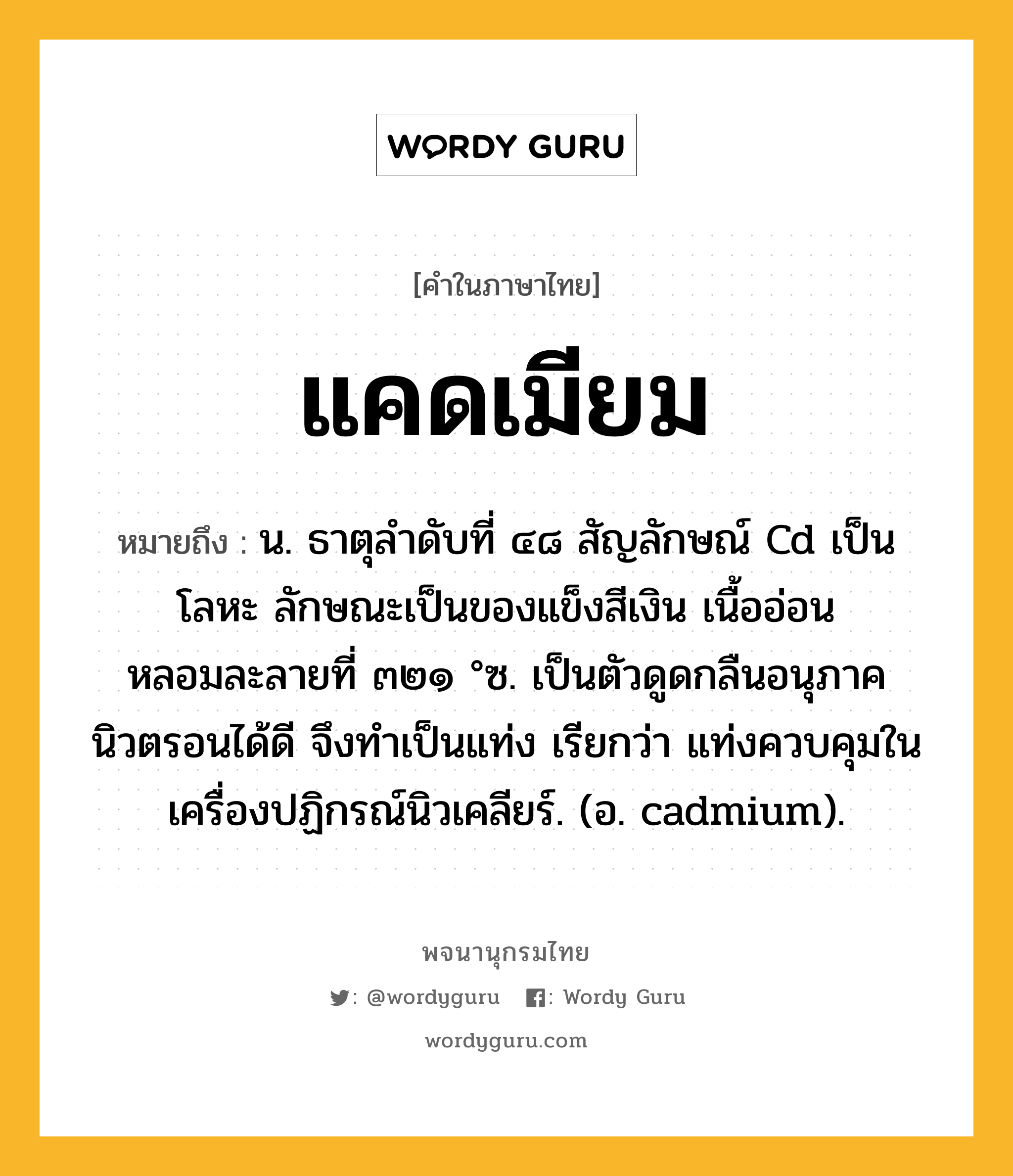 แคดเมียม หมายถึงอะไร?, คำในภาษาไทย แคดเมียม หมายถึง น. ธาตุลําดับที่ ๔๘ สัญลักษณ์ Cd เป็นโลหะ ลักษณะเป็นของแข็งสีเงิน เนื้ออ่อน หลอมละลายที่ ๓๒๑ °ซ. เป็นตัวดูดกลืนอนุภาคนิวตรอนได้ดี จึงทําเป็นแท่ง เรียกว่า แท่งควบคุมในเครื่องปฏิกรณ์นิวเคลียร์. (อ. cadmium).