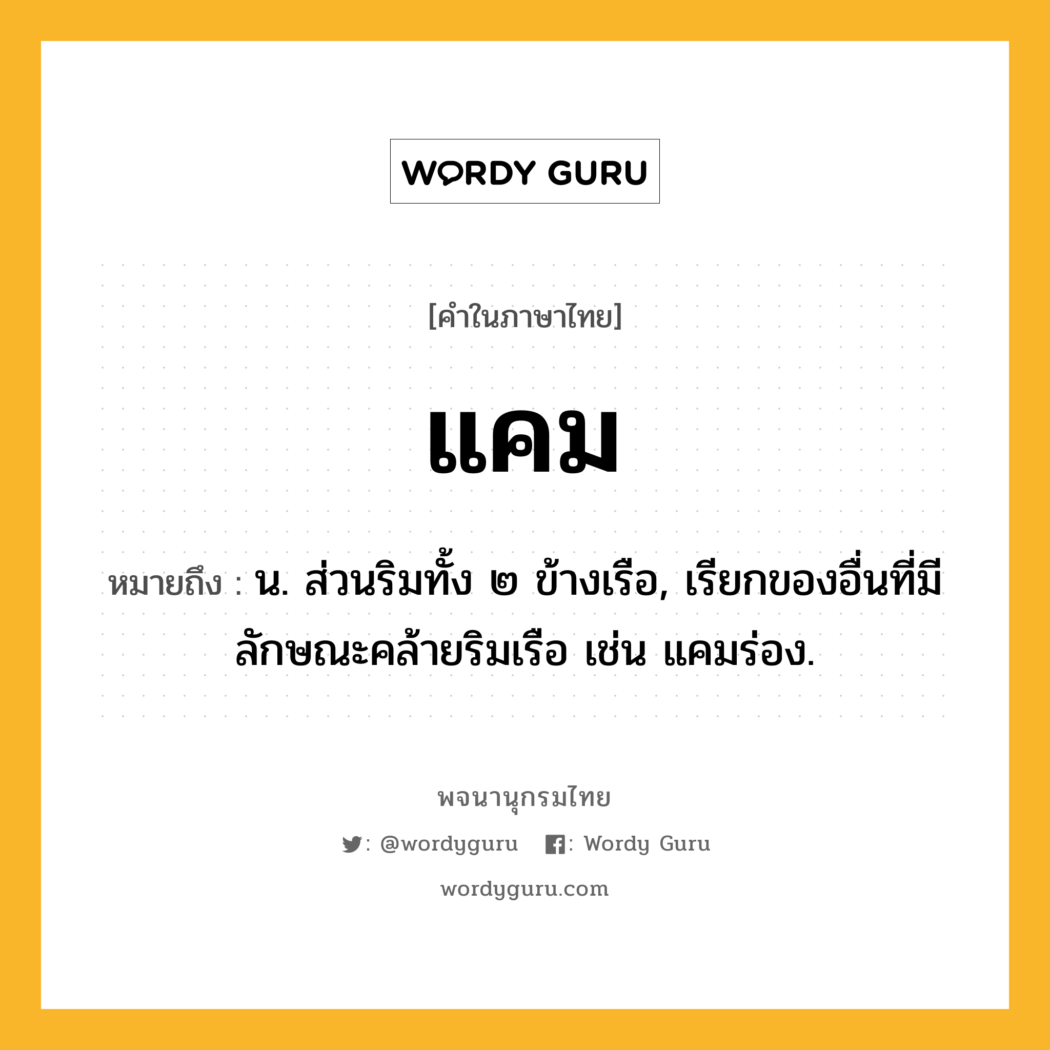 แคม ความหมาย หมายถึงอะไร?, คำในภาษาไทย แคม หมายถึง น. ส่วนริมทั้ง ๒ ข้างเรือ, เรียกของอื่นที่มีลักษณะคล้ายริมเรือ เช่น แคมร่อง.