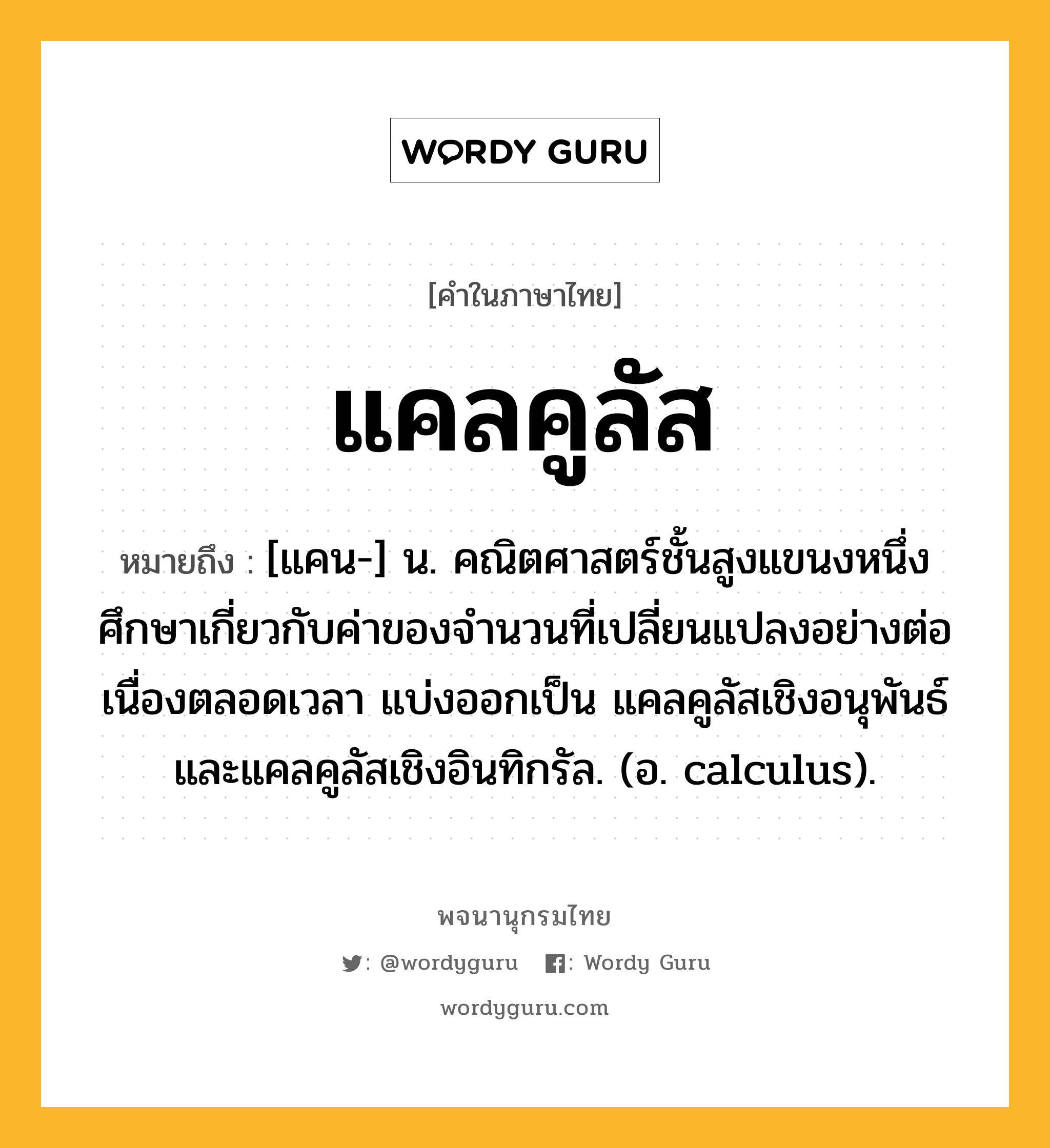 แคลคูลัส ความหมาย หมายถึงอะไร?, คำในภาษาไทย แคลคูลัส หมายถึง [แคน-] น. คณิตศาสตร์ชั้นสูงแขนงหนึ่ง ศึกษาเกี่ยวกับค่าของจํานวนที่เปลี่ยนแปลงอย่างต่อเนื่องตลอดเวลา แบ่งออกเป็น แคลคูลัสเชิงอนุพันธ์ และแคลคูลัสเชิงอินทิกรัล. (อ. calculus).