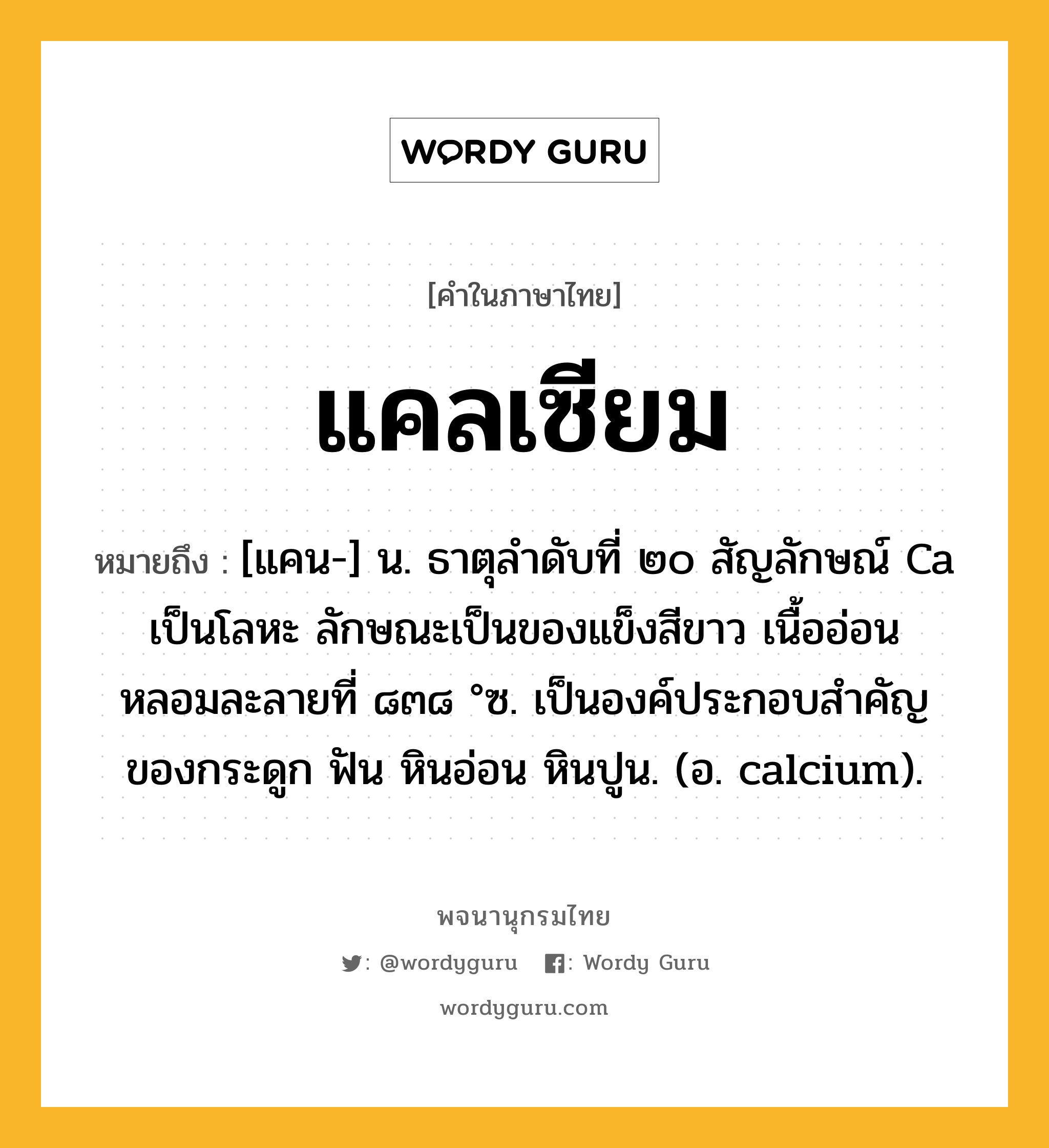 แคลเซียม หมายถึงอะไร?, คำในภาษาไทย แคลเซียม หมายถึง [แคน-] น. ธาตุลําดับที่ ๒๐ สัญลักษณ์ Ca เป็นโลหะ ลักษณะเป็นของแข็งสีขาว เนื้ออ่อน หลอมละลายที่ ๘๓๘ °ซ. เป็นองค์ประกอบสําคัญของกระดูก ฟัน หินอ่อน หินปูน. (อ. calcium).