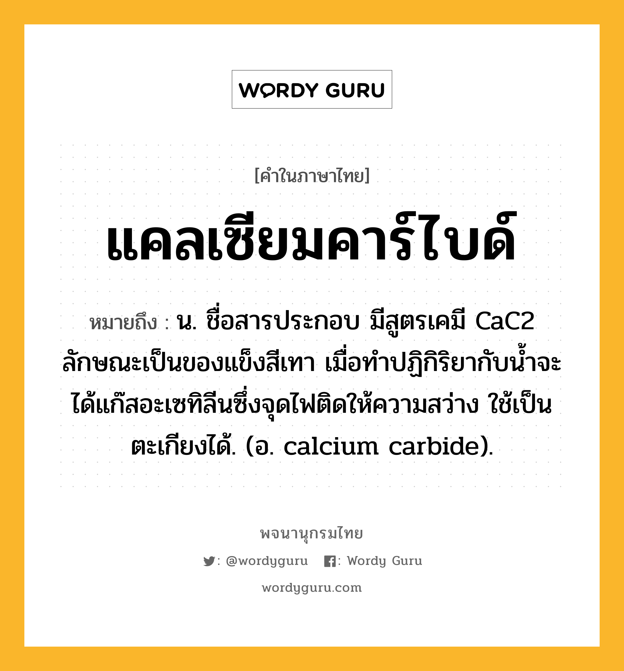 แคลเซียมคาร์ไบด์ ความหมาย หมายถึงอะไร?, คำในภาษาไทย แคลเซียมคาร์ไบด์ หมายถึง น. ชื่อสารประกอบ มีสูตรเคมี CaC2 ลักษณะเป็นของแข็งสีเทา เมื่อทําปฏิกิริยากับนํ้าจะได้แก๊สอะเซทิลีนซึ่งจุดไฟติดให้ความสว่าง ใช้เป็นตะเกียงได้. (อ. calcium carbide).