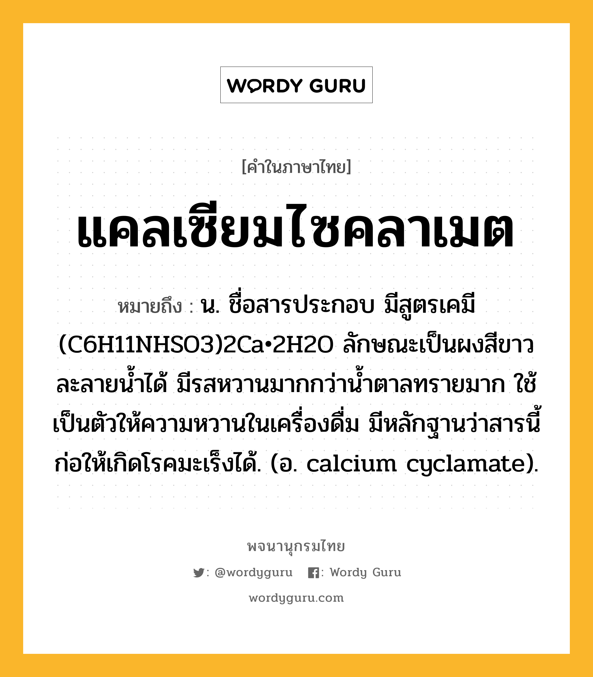 แคลเซียมไซคลาเมต หมายถึงอะไร?, คำในภาษาไทย แคลเซียมไซคลาเมต หมายถึง น. ชื่อสารประกอบ มีสูตรเคมี (C6H11NHSO3)2Ca•2H2O ลักษณะเป็นผงสีขาว ละลายนํ้าได้ มีรสหวานมากกว่านํ้าตาลทรายมาก ใช้เป็นตัวให้ความหวานในเครื่องดื่ม มีหลักฐานว่าสารนี้ก่อให้เกิดโรคมะเร็งได้. (อ. calcium cyclamate).