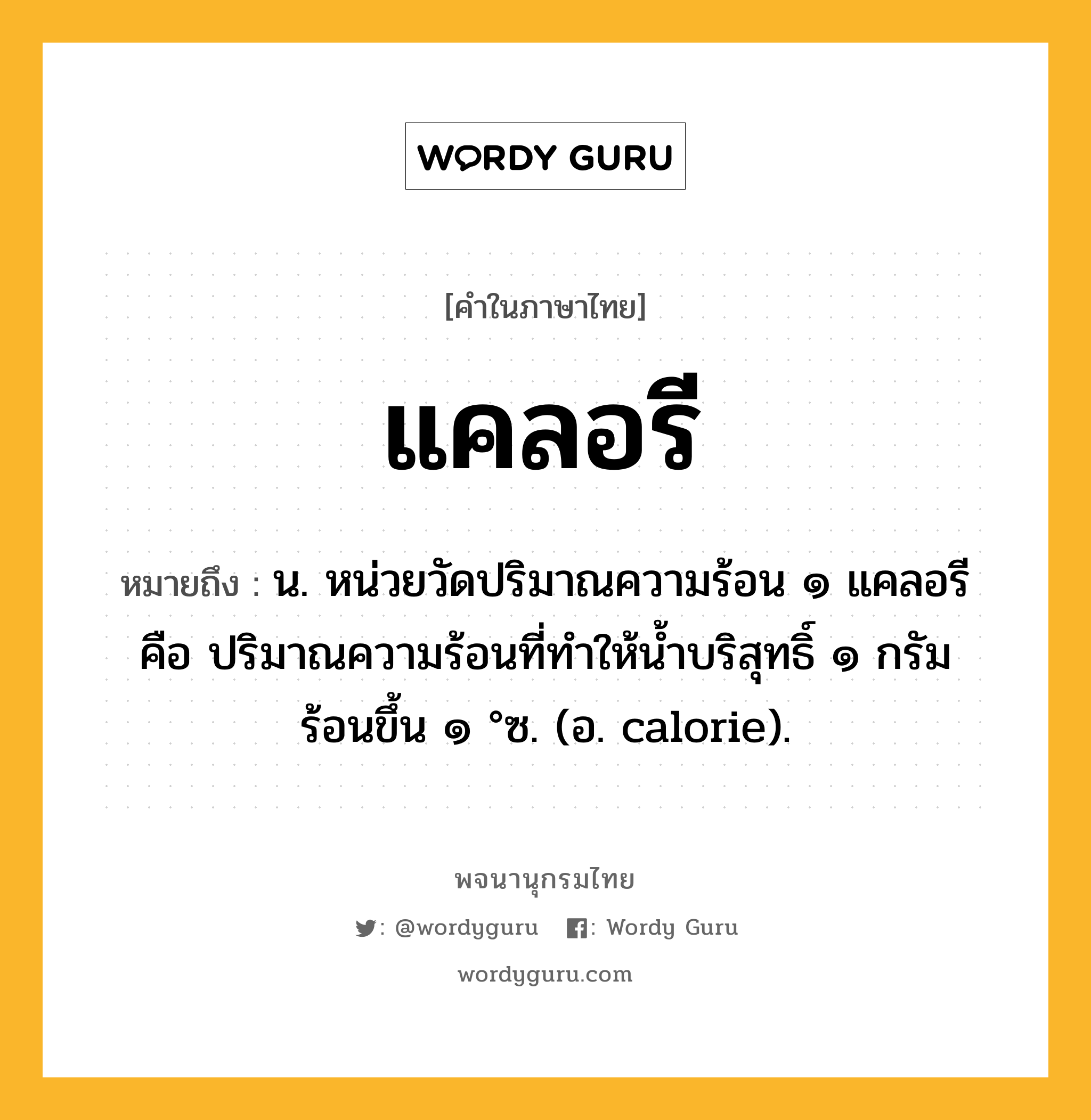 แคลอรี ความหมาย หมายถึงอะไร?, คำในภาษาไทย แคลอรี หมายถึง น. หน่วยวัดปริมาณความร้อน ๑ แคลอรี คือ ปริมาณความร้อนที่ทําให้นํ้าบริสุทธิ์ ๑ กรัม ร้อนขึ้น ๑ °ซ. (อ. calorie).