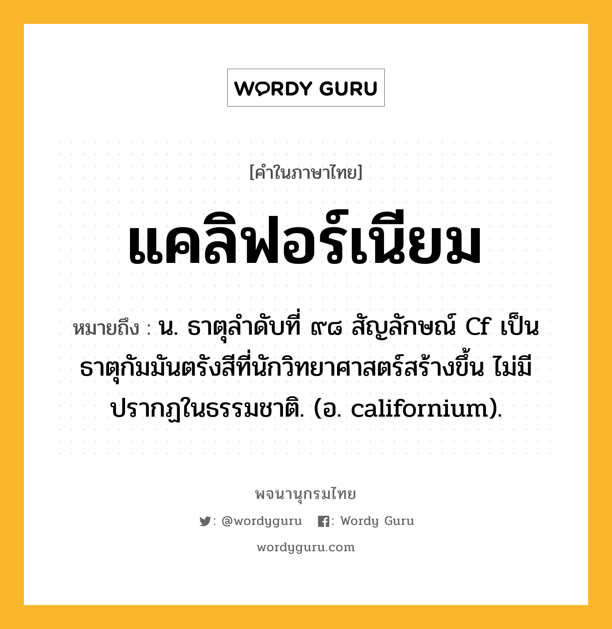 แคลิฟอร์เนียม ความหมาย หมายถึงอะไร?, คำในภาษาไทย แคลิฟอร์เนียม หมายถึง น. ธาตุลําดับที่ ๙๘ สัญลักษณ์ Cf เป็นธาตุกัมมันตรังสีที่นักวิทยาศาสตร์สร้างขึ้น ไม่มีปรากฏในธรรมชาติ. (อ. californium).