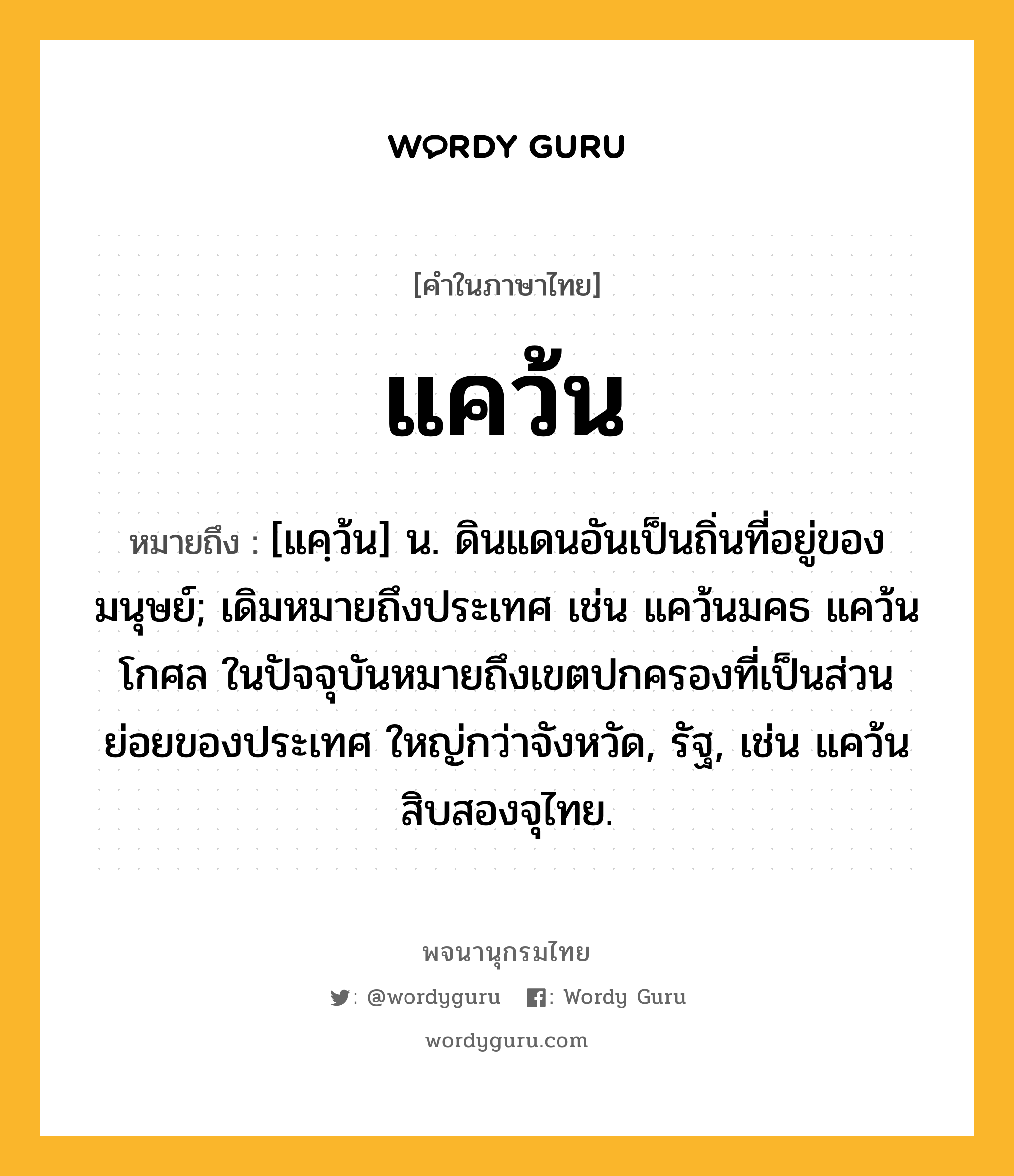 แคว้น หมายถึงอะไร?, คำในภาษาไทย แคว้น หมายถึง [แคฺว้น] น. ดินแดนอันเป็นถิ่นที่อยู่ของมนุษย์; เดิมหมายถึงประเทศ เช่น แคว้นมคธ แคว้นโกศล ในปัจจุบันหมายถึงเขตปกครองที่เป็นส่วนย่อยของประเทศ ใหญ่กว่าจังหวัด, รัฐ, เช่น แคว้นสิบสองจุไทย.