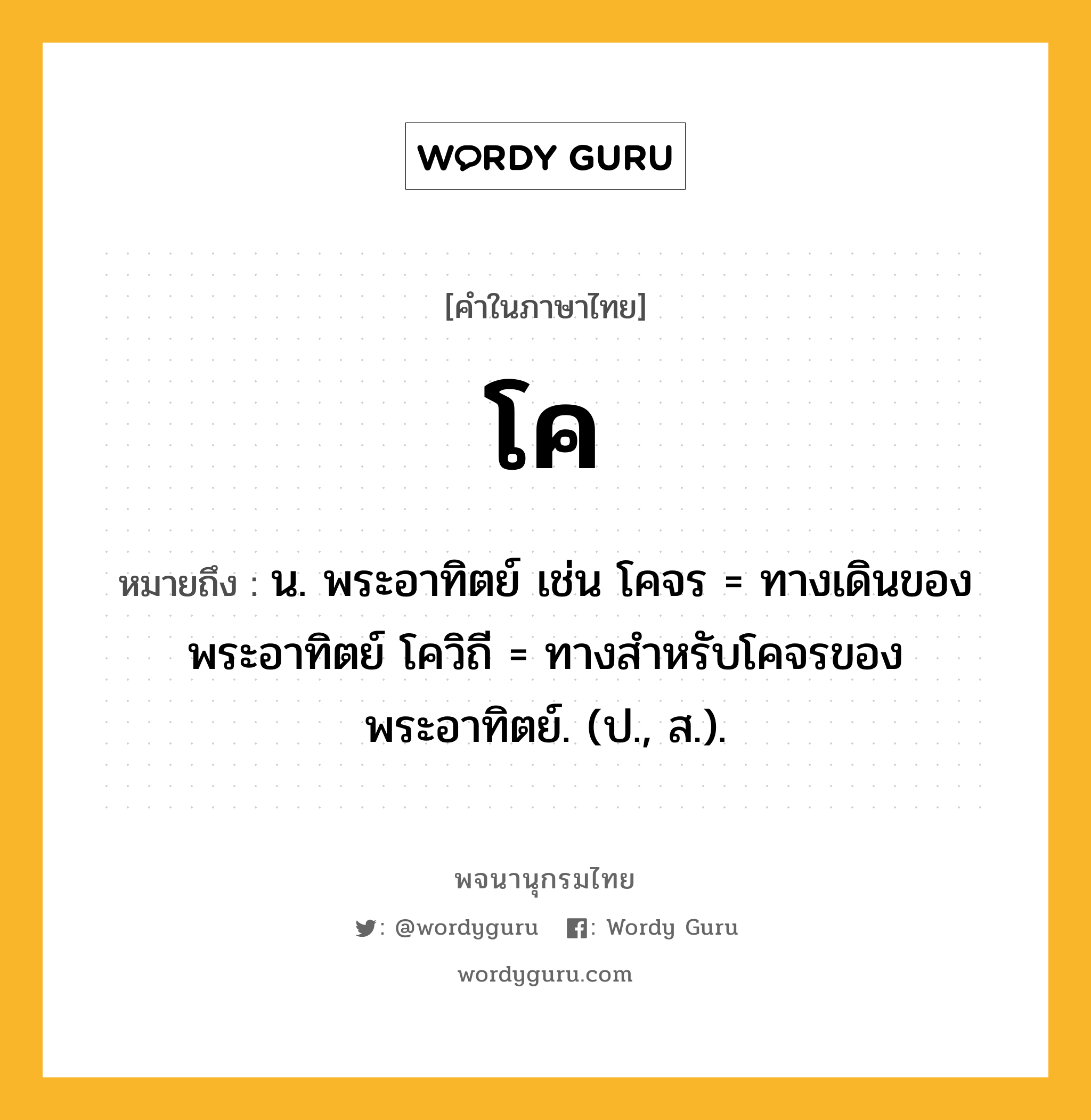 โค หมายถึงอะไร?, คำในภาษาไทย โค หมายถึง น. พระอาทิตย์ เช่น โคจร = ทางเดินของพระอาทิตย์ โควิถี = ทางสำหรับโคจรของพระอาทิตย์. (ป., ส.).