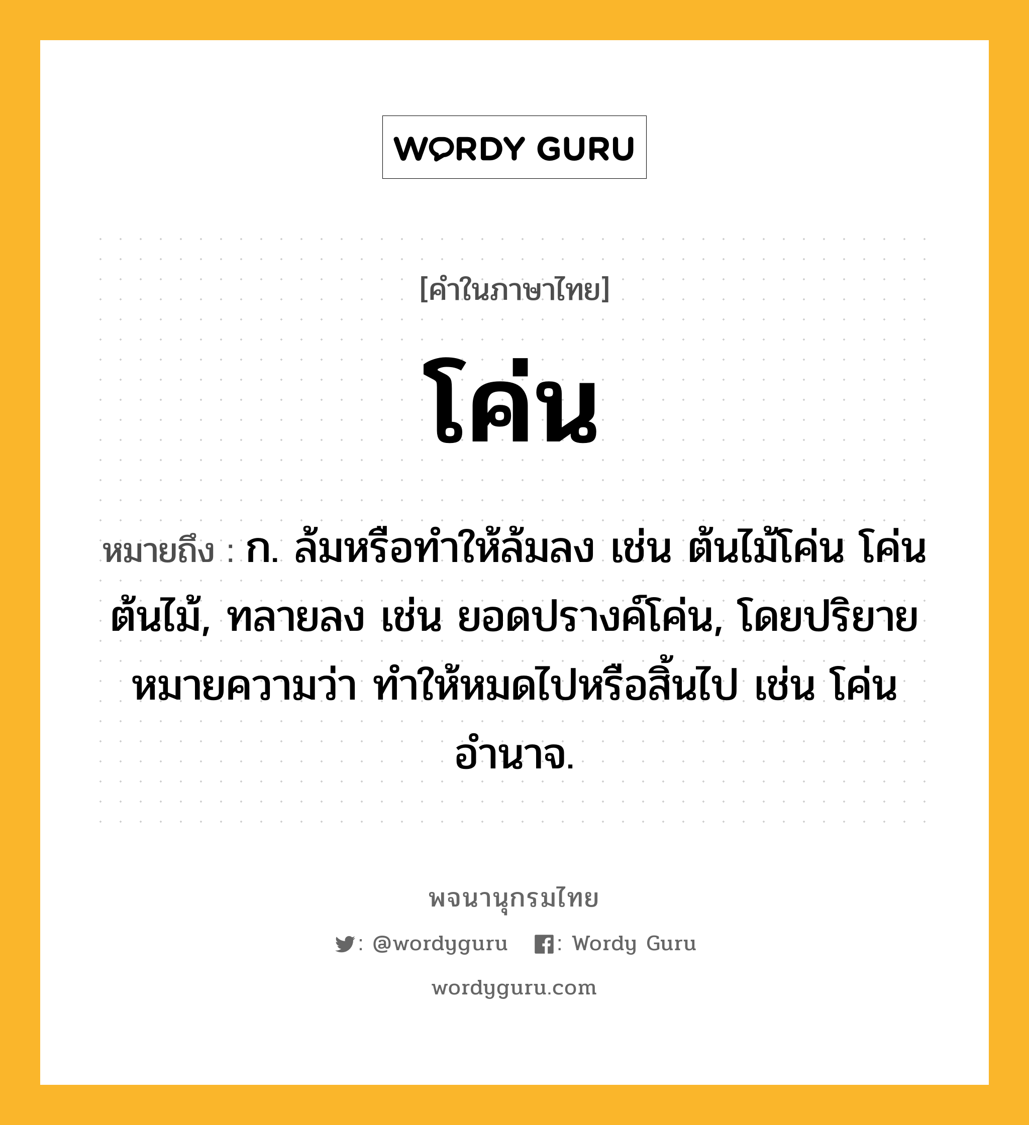 โค่น หมายถึงอะไร?, คำในภาษาไทย โค่น หมายถึง ก. ล้มหรือทําให้ล้มลง เช่น ต้นไม้โค่น โค่นต้นไม้, ทลายลง เช่น ยอดปรางค์โค่น, โดยปริยายหมายความว่า ทำให้หมดไปหรือสิ้นไป เช่น โค่นอำนาจ.