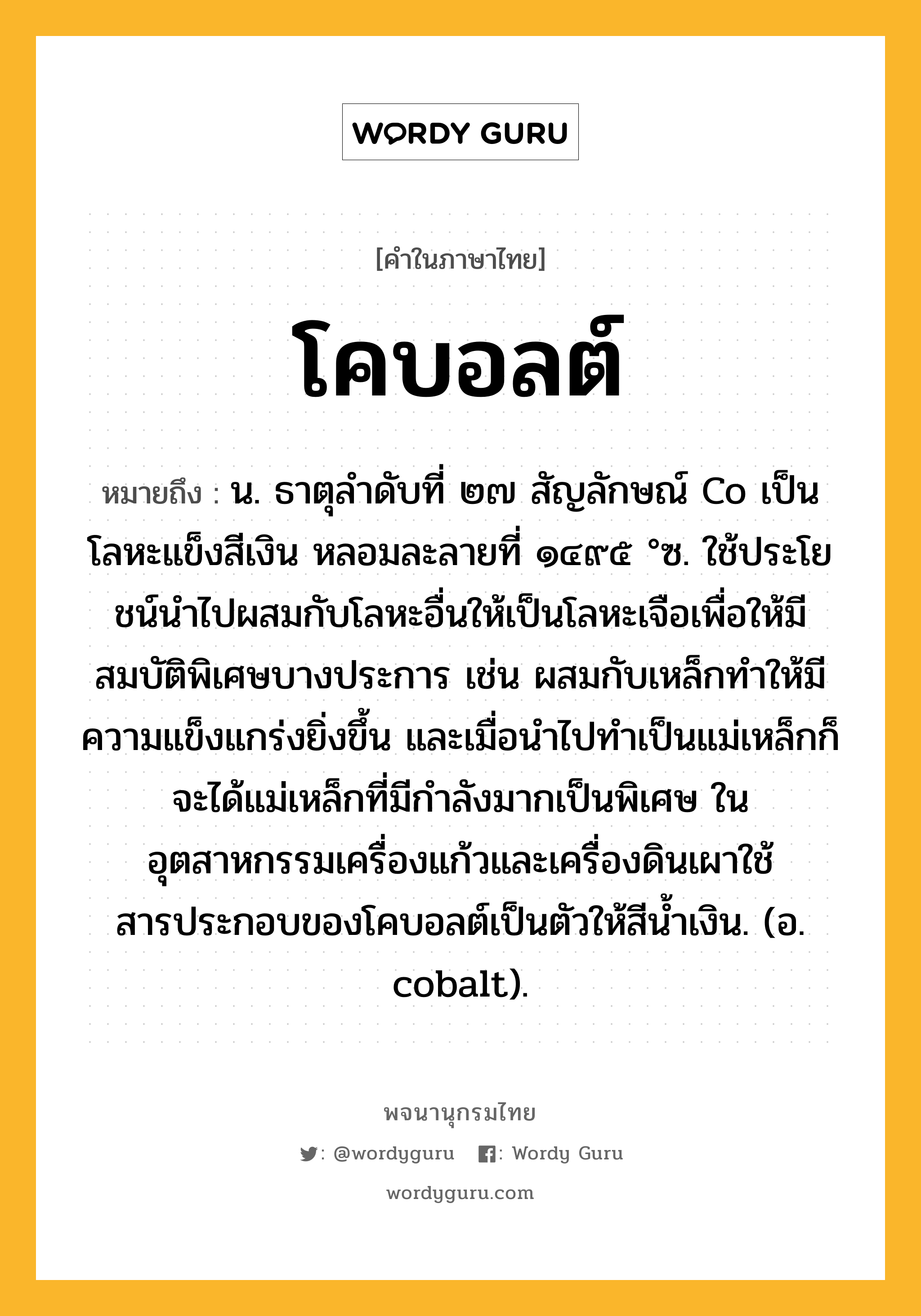 โคบอลต์ หมายถึงอะไร?, คำในภาษาไทย โคบอลต์ หมายถึง น. ธาตุลําดับที่ ๒๗ สัญลักษณ์ Co เป็นโลหะแข็งสีเงิน หลอมละลายที่ ๑๔๙๕ °ซ. ใช้ประโยชน์นําไปผสมกับโลหะอื่นให้เป็นโลหะเจือเพื่อให้มีสมบัติพิเศษบางประการ เช่น ผสมกับเหล็กทําให้มีความแข็งแกร่งยิ่งขึ้น และเมื่อนําไปทําเป็นแม่เหล็กก็จะได้แม่เหล็กที่มีกําลังมากเป็นพิเศษ ในอุตสาหกรรมเครื่องแก้วและเครื่องดินเผาใช้สารประกอบของโคบอลต์เป็นตัวให้สีนํ้าเงิน. (อ. cobalt).