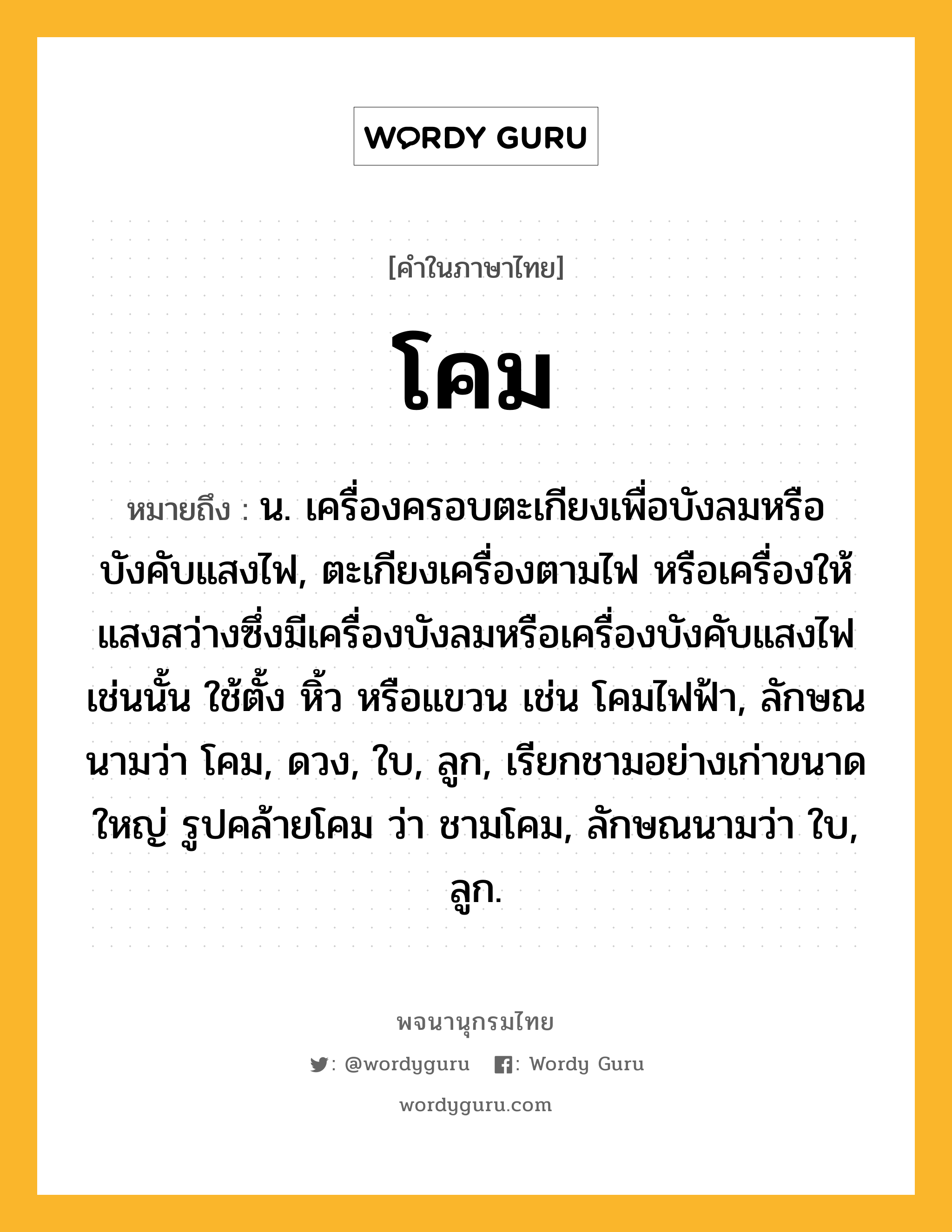 โคม ความหมาย หมายถึงอะไร?, คำในภาษาไทย โคม หมายถึง น. เครื่องครอบตะเกียงเพื่อบังลมหรือบังคับแสงไฟ, ตะเกียงเครื่องตามไฟ หรือเครื่องให้แสงสว่างซึ่งมีเครื่องบังลมหรือเครื่องบังคับแสงไฟเช่นนั้น ใช้ตั้ง หิ้ว หรือแขวน เช่น โคมไฟฟ้า, ลักษณนามว่า โคม, ดวง, ใบ, ลูก, เรียกชามอย่างเก่าขนาดใหญ่ รูปคล้ายโคม ว่า ชามโคม, ลักษณนามว่า ใบ, ลูก.