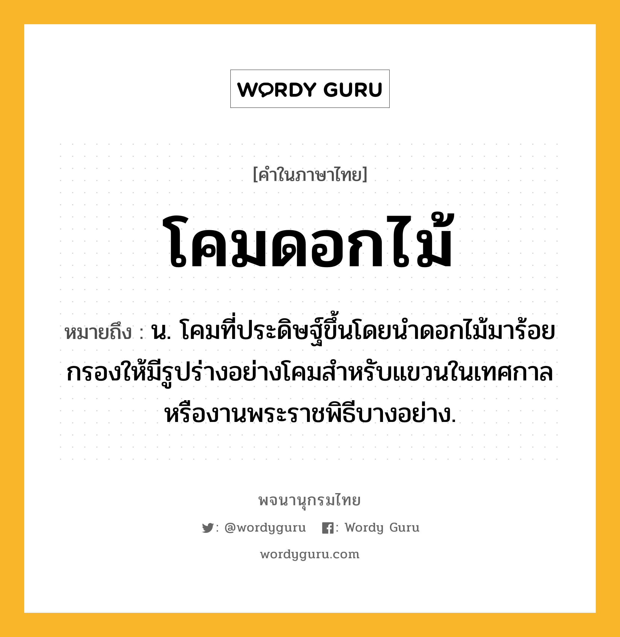 โคมดอกไม้ หมายถึงอะไร?, คำในภาษาไทย โคมดอกไม้ หมายถึง น. โคมที่ประดิษฐ์ขึ้นโดยนำดอกไม้มาร้อยกรองให้มีรูปร่างอย่างโคมสำหรับแขวนในเทศกาลหรืองานพระราชพิธีบางอย่าง.