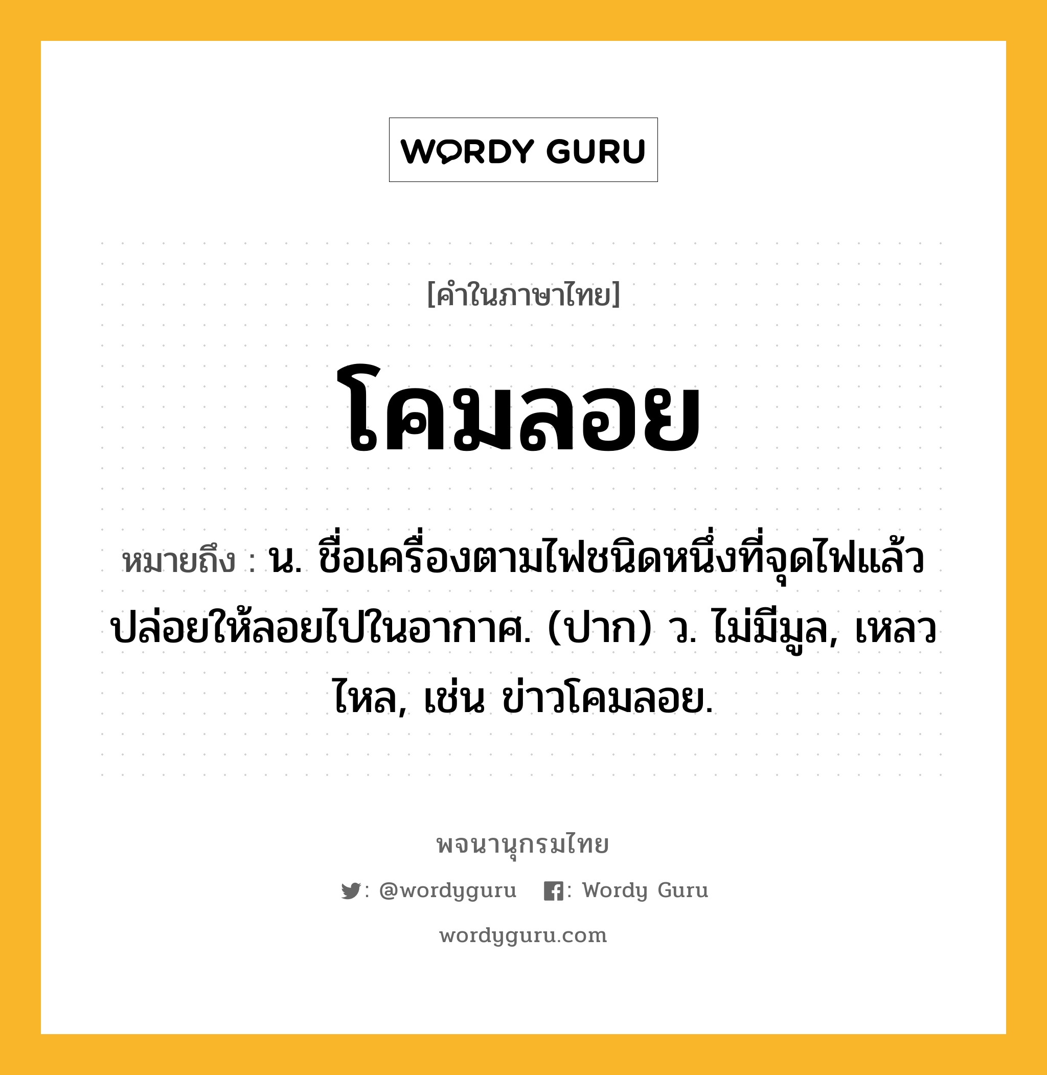 โคมลอย ความหมาย หมายถึงอะไร?, คำในภาษาไทย โคมลอย หมายถึง น. ชื่อเครื่องตามไฟชนิดหนึ่งที่จุดไฟแล้วปล่อยให้ลอยไปในอากาศ. (ปาก) ว. ไม่มีมูล, เหลวไหล, เช่น ข่าวโคมลอย.