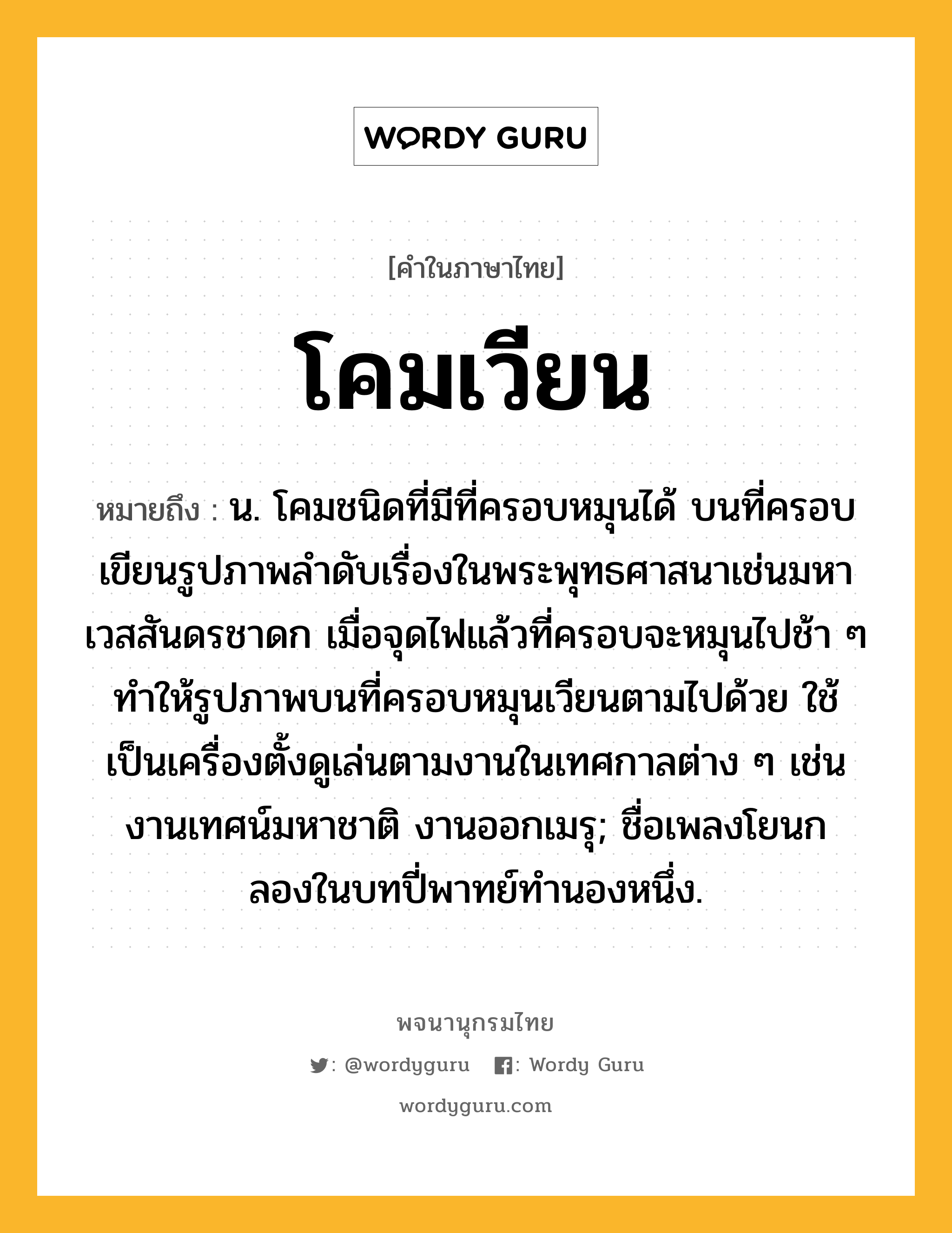 โคมเวียน หมายถึงอะไร?, คำในภาษาไทย โคมเวียน หมายถึง น. โคมชนิดที่มีที่ครอบหมุนได้ บนที่ครอบเขียนรูปภาพลำดับเรื่องในพระพุทธศาสนาเช่นมหาเวสสันดรชาดก เมื่อจุดไฟแล้วที่ครอบจะหมุนไปช้า ๆ ทำให้รูปภาพบนที่ครอบหมุนเวียนตามไปด้วย ใช้เป็นเครื่องตั้งดูเล่นตามงานในเทศกาลต่าง ๆ เช่น งานเทศน์มหาชาติ งานออกเมรุ; ชื่อเพลงโยนกลองในบทปี่พาทย์ทำนองหนึ่ง.