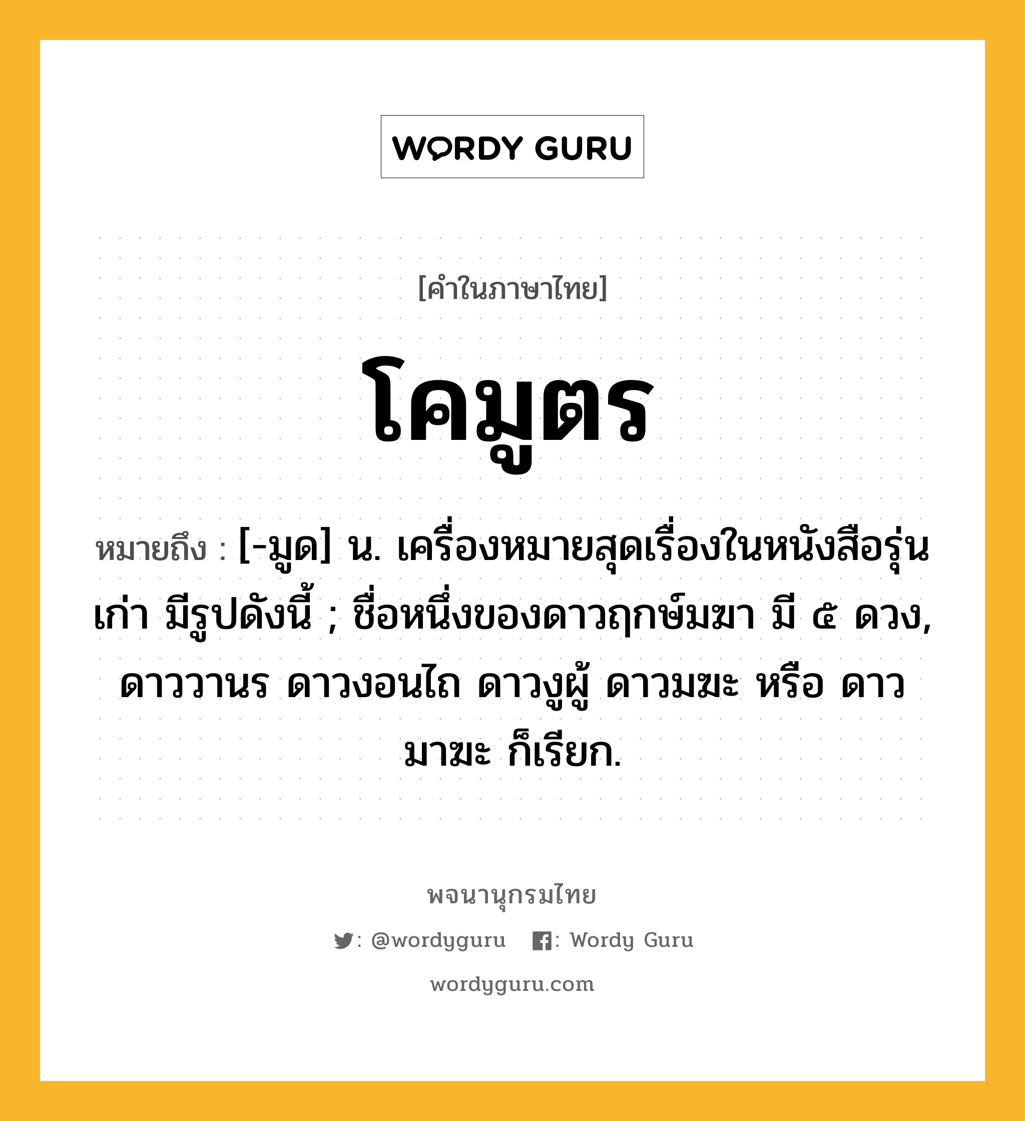 โคมูตร หมายถึงอะไร?, คำในภาษาไทย โคมูตร หมายถึง [-มูด] น. เครื่องหมายสุดเรื่องในหนังสือรุ่นเก่า มีรูปดังนี้ ; ชื่อหนึ่งของดาวฤกษ์มฆา มี ๕ ดวง, ดาววานร ดาวงอนไถ ดาวงูผู้ ดาวมฆะ หรือ ดาวมาฆะ ก็เรียก.