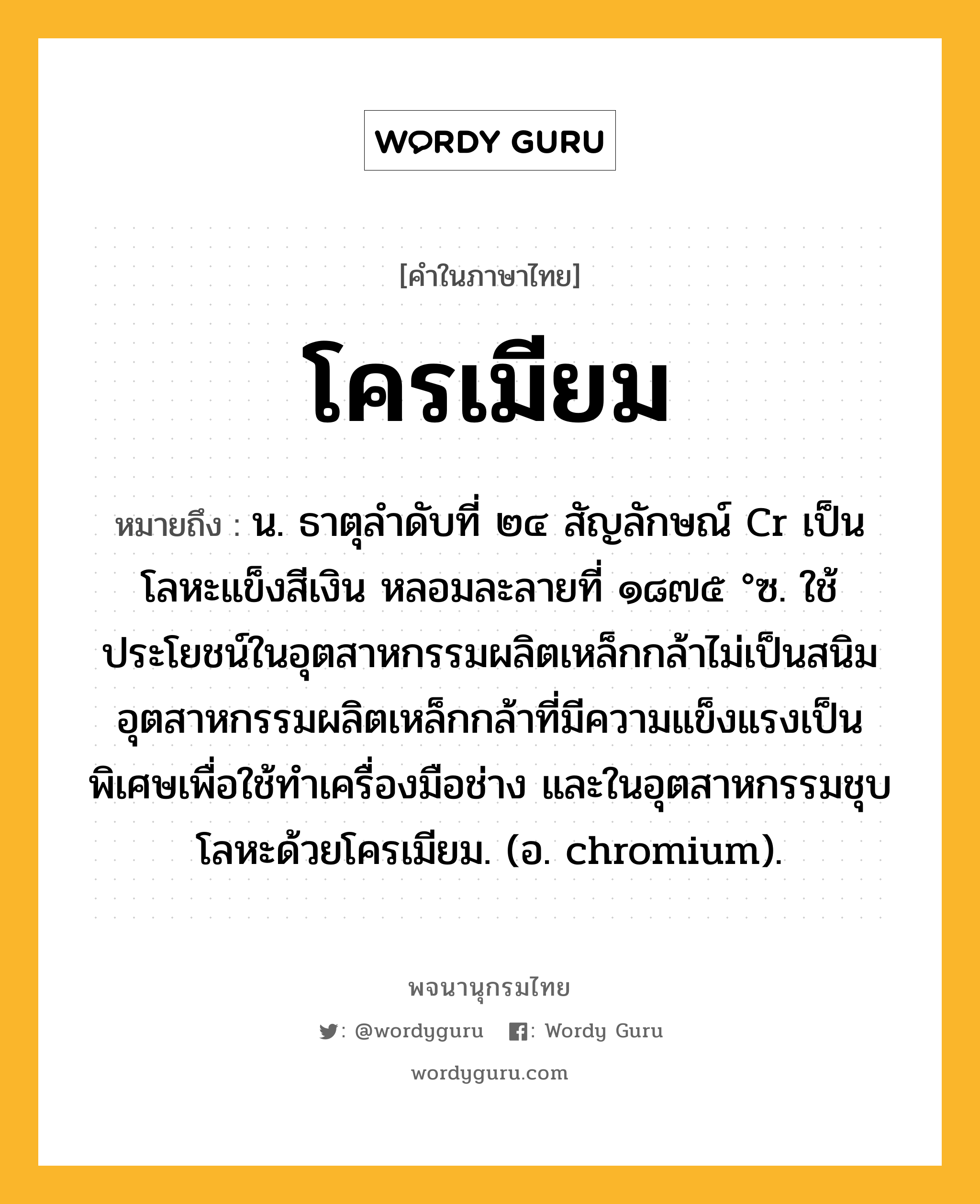 โครเมียม หมายถึงอะไร?, คำในภาษาไทย โครเมียม หมายถึง น. ธาตุลําดับที่ ๒๔ สัญลักษณ์ Cr เป็นโลหะแข็งสีเงิน หลอมละลายที่ ๑๘๗๕ °ซ. ใช้ประโยชน์ในอุตสาหกรรมผลิตเหล็กกล้าไม่เป็นสนิม อุตสาหกรรมผลิตเหล็กกล้าที่มีความแข็งแรงเป็นพิเศษเพื่อใช้ทําเครื่องมือช่าง และในอุตสาหกรรมชุบโลหะด้วยโครเมียม. (อ. chromium).