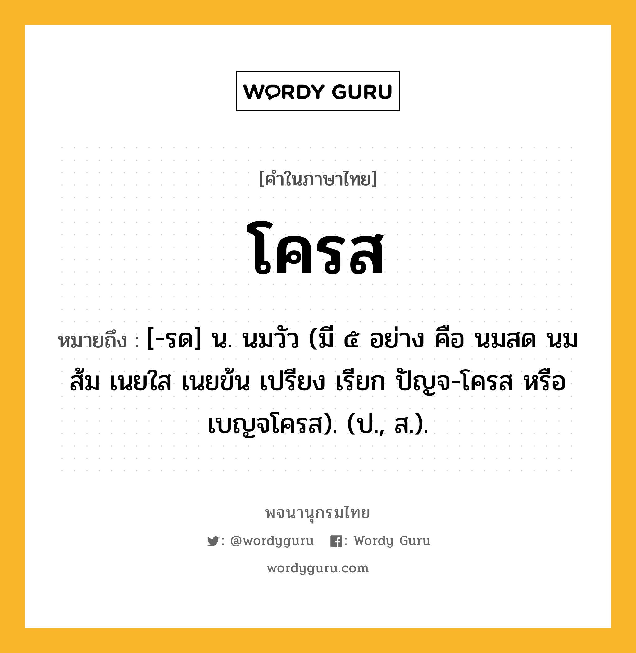 โครส หมายถึงอะไร?, คำในภาษาไทย โครส หมายถึง [-รด] น. นมวัว (มี ๕ อย่าง คือ นมสด นมส้ม เนยใส เนยข้น เปรียง เรียก ปัญจ-โครส หรือ เบญจโครส). (ป., ส.).