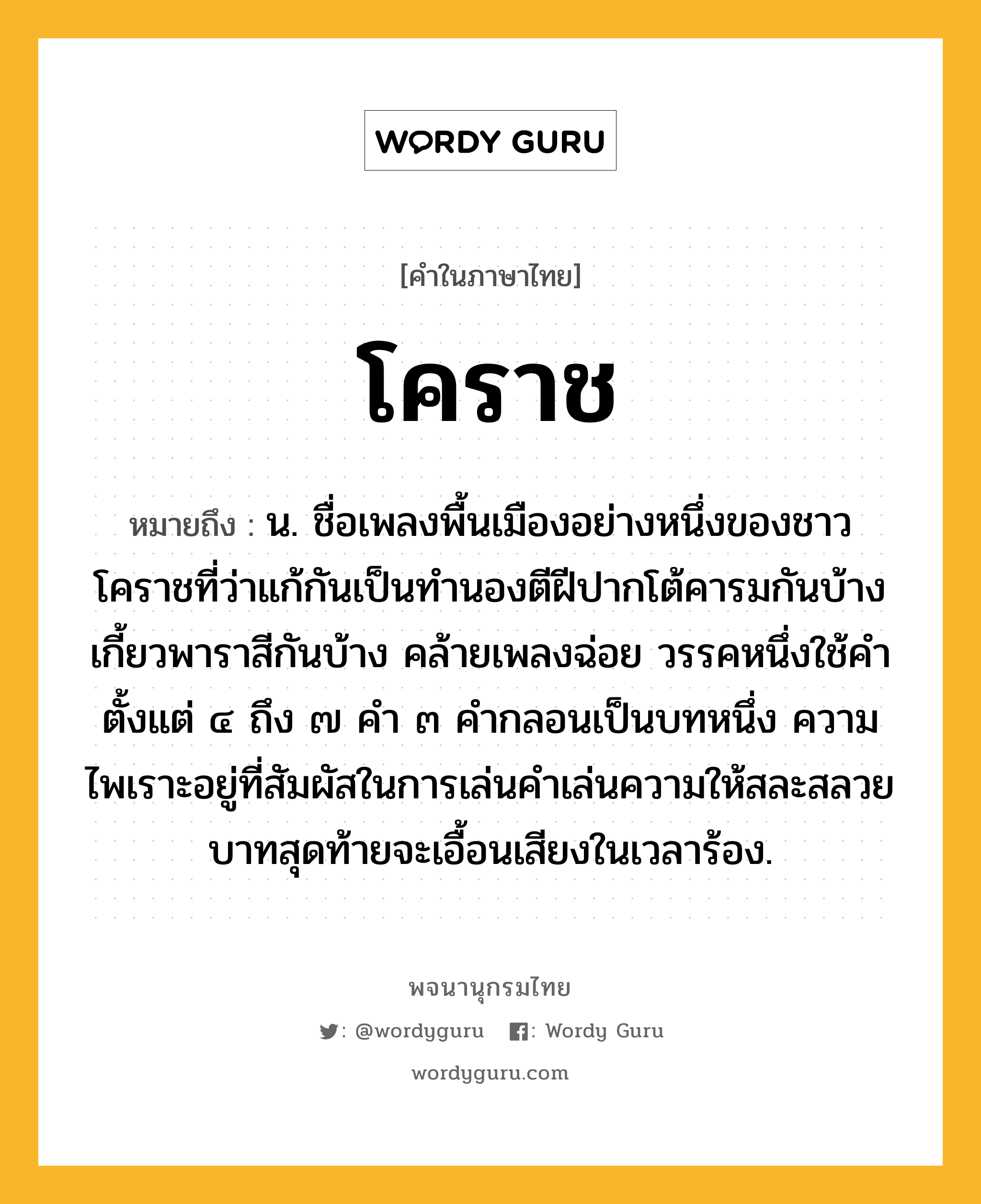 โคราช หมายถึงอะไร?, คำในภาษาไทย โคราช หมายถึง น. ชื่อเพลงพื้นเมืองอย่างหนึ่งของชาวโคราชที่ว่าแก้กันเป็นทํานองตีฝีปากโต้คารมกันบ้าง เกี้ยวพาราสีกันบ้าง คล้ายเพลงฉ่อย วรรคหนึ่งใช้คําตั้งแต่ ๔ ถึง ๗ คํา ๓ คํากลอนเป็นบทหนึ่ง ความไพเราะอยู่ที่สัมผัสในการเล่นคําเล่นความให้สละสลวย บาทสุดท้ายจะเอื้อนเสียงในเวลาร้อง.