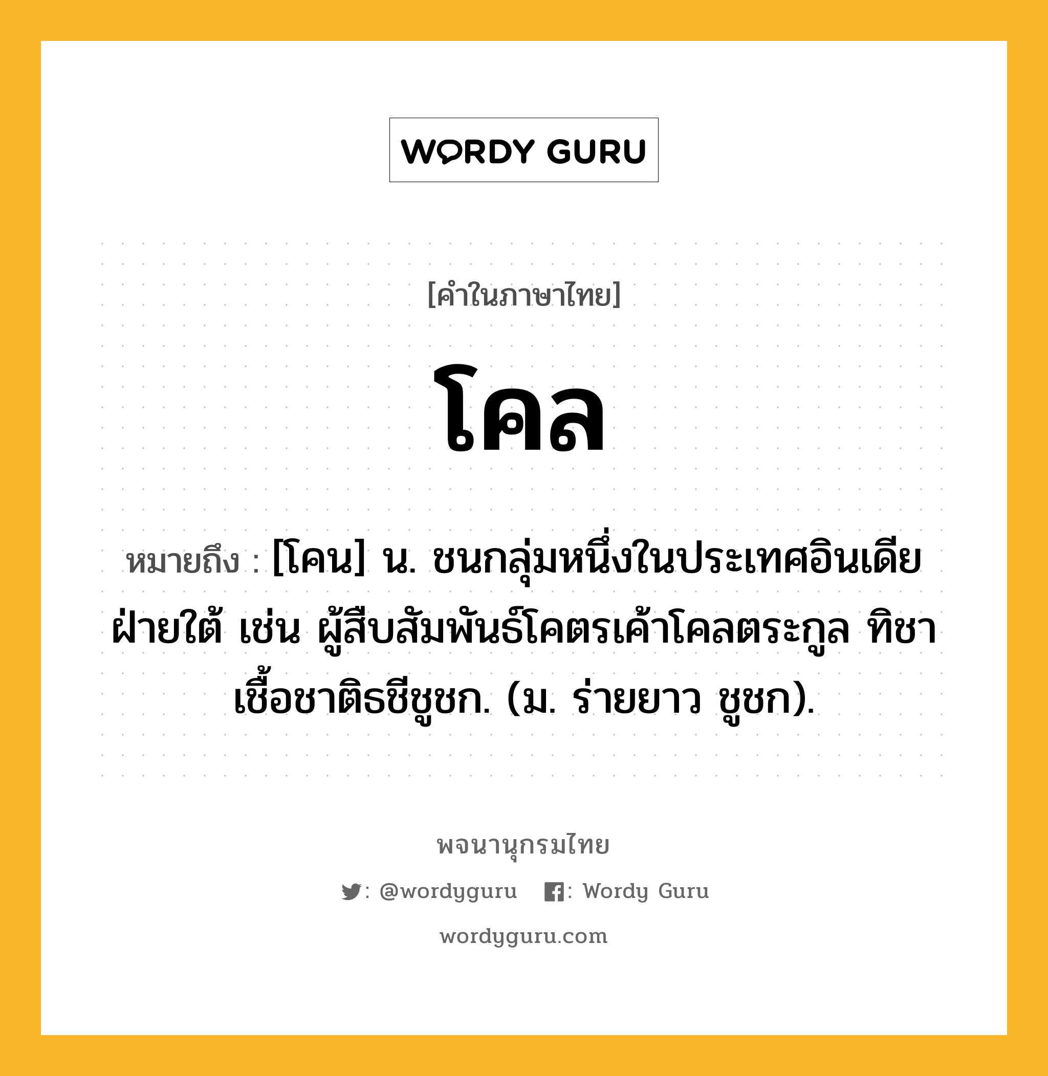 โคล หมายถึงอะไร?, คำในภาษาไทย โคล หมายถึง [โคน] น. ชนกลุ่มหนึ่งในประเทศอินเดียฝ่ายใต้ เช่น ผู้สืบสัมพันธ์โคตรเค้าโคลตระกูล ทิชาเชื้อชาติธชีชูชก. (ม. ร่ายยาว ชูชก).