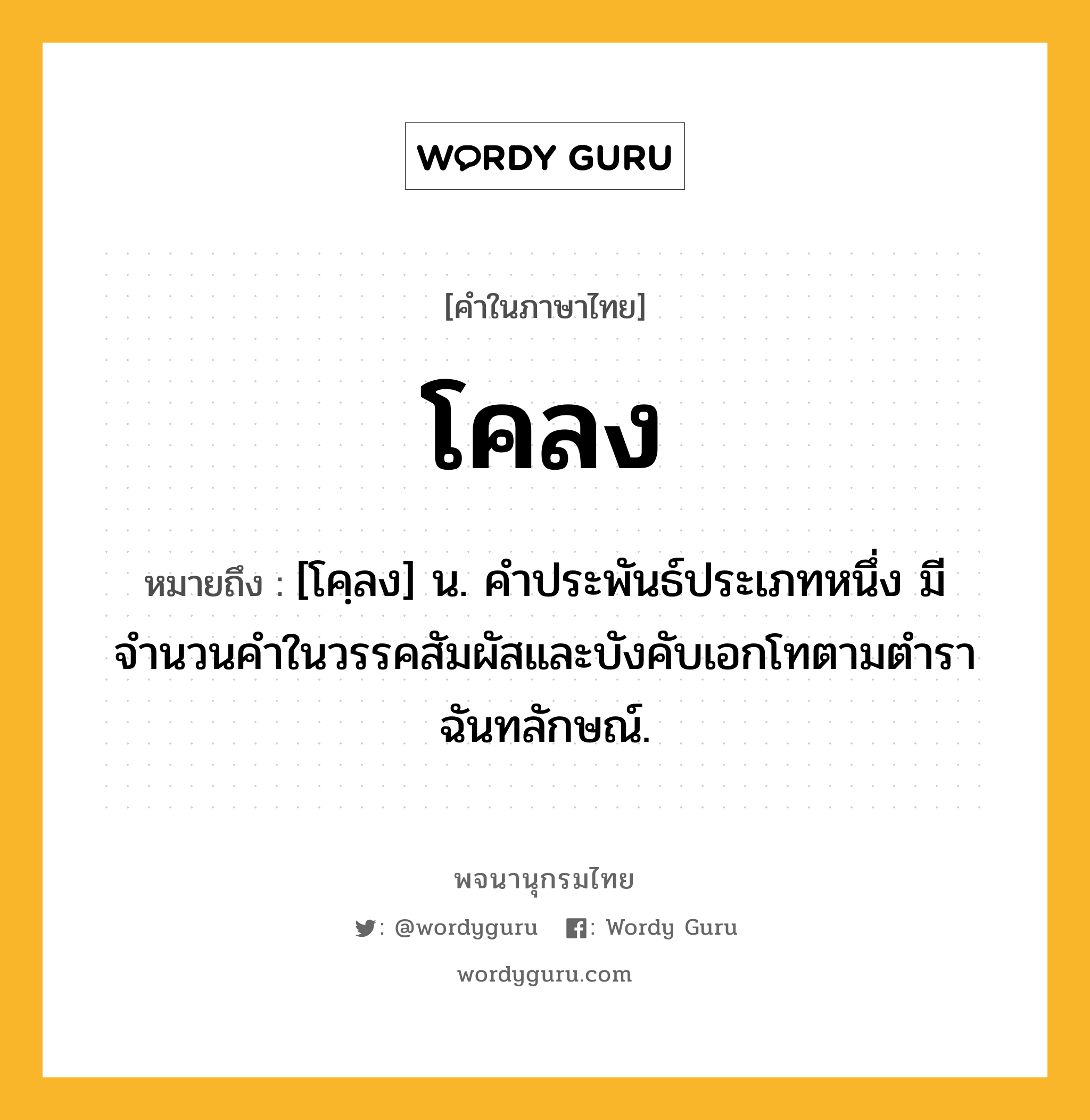 โคลง หมายถึงอะไร?, คำในภาษาไทย โคลง หมายถึง [โคฺลง] น. คําประพันธ์ประเภทหนึ่ง มีจำนวนคำในวรรคสัมผัสและบังคับเอกโทตามตําราฉันทลักษณ์.