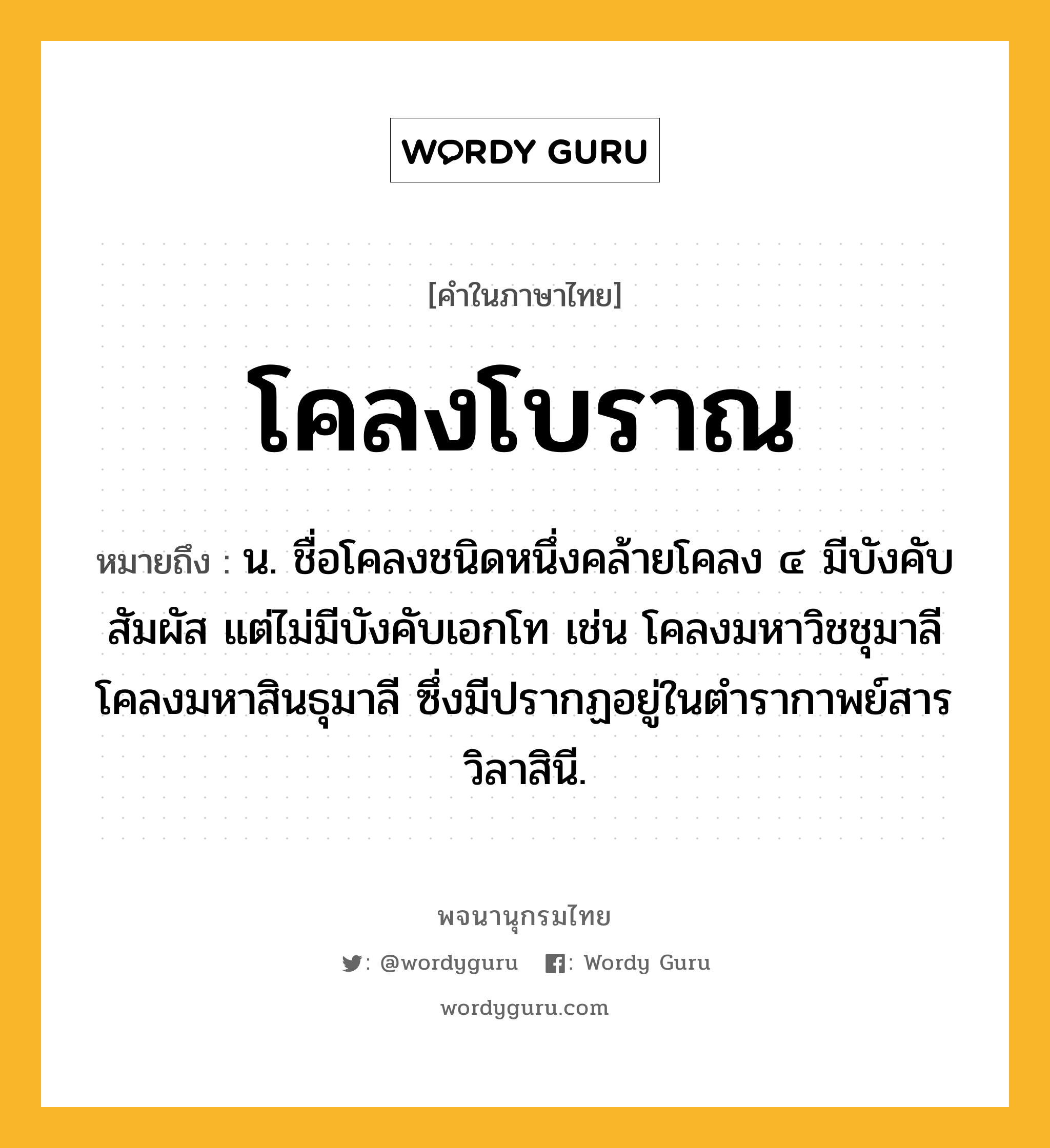 โคลงโบราณ หมายถึงอะไร?, คำในภาษาไทย โคลงโบราณ หมายถึง น. ชื่อโคลงชนิดหนึ่งคล้ายโคลง ๔ มีบังคับสัมผัส แต่ไม่มีบังคับเอกโท เช่น โคลงมหาวิชชุมาลี โคลงมหาสินธุมาลี ซึ่งมีปรากฏอยู่ในตำรากาพย์สารวิลาสินี.