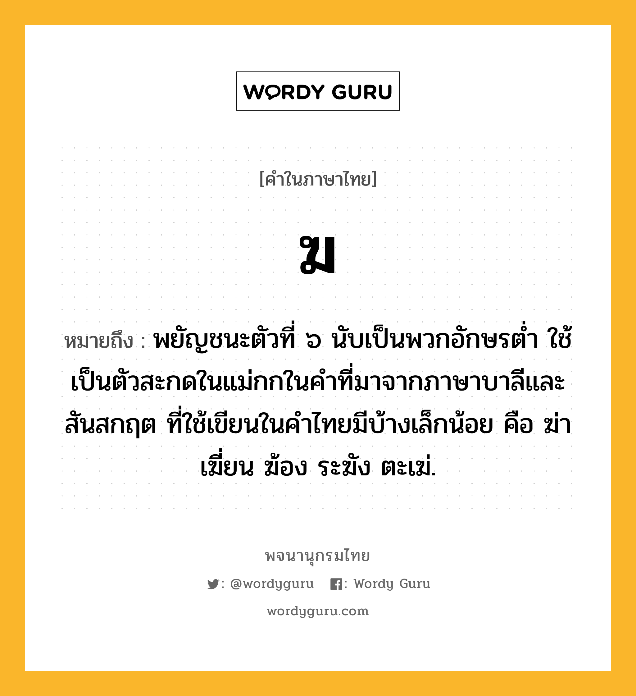 ฆ หมายถึงอะไร?, คำในภาษาไทย ฆ หมายถึง พยัญชนะตัวที่ ๖ นับเป็นพวกอักษรตํ่า ใช้เป็นตัวสะกดในแม่กกในคําที่มาจากภาษาบาลีและสันสกฤต ที่ใช้เขียนในคําไทยมีบ้างเล็กน้อย คือ ฆ่า เฆี่ยน ฆ้อง ระฆัง ตะเฆ่.