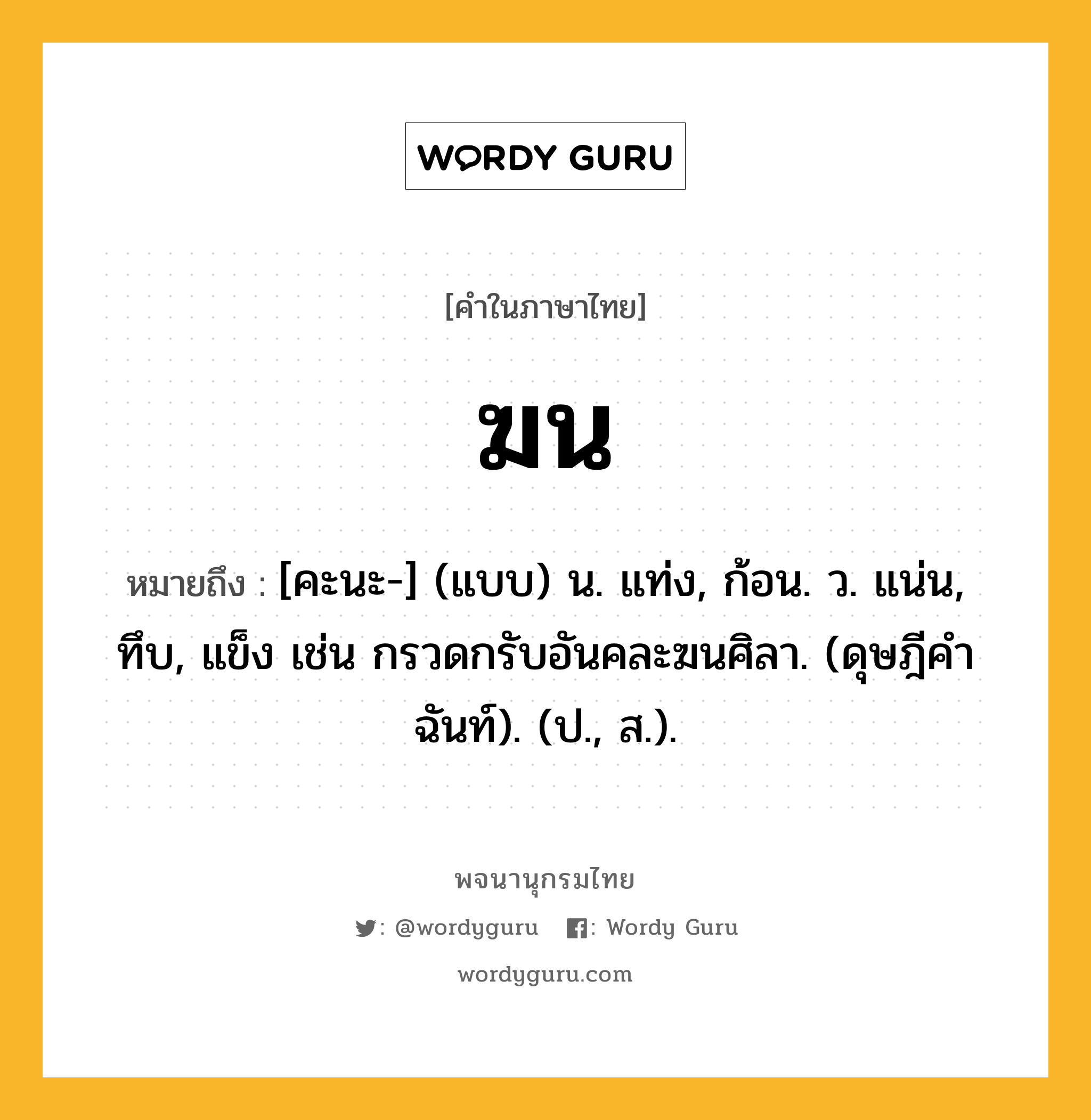 ฆน หมายถึงอะไร?, คำในภาษาไทย ฆน หมายถึง [คะนะ-] (แบบ) น. แท่ง, ก้อน. ว. แน่น, ทึบ, แข็ง เช่น กรวดกรับอันคละฆนศิลา. (ดุษฎีคําฉันท์). (ป., ส.).