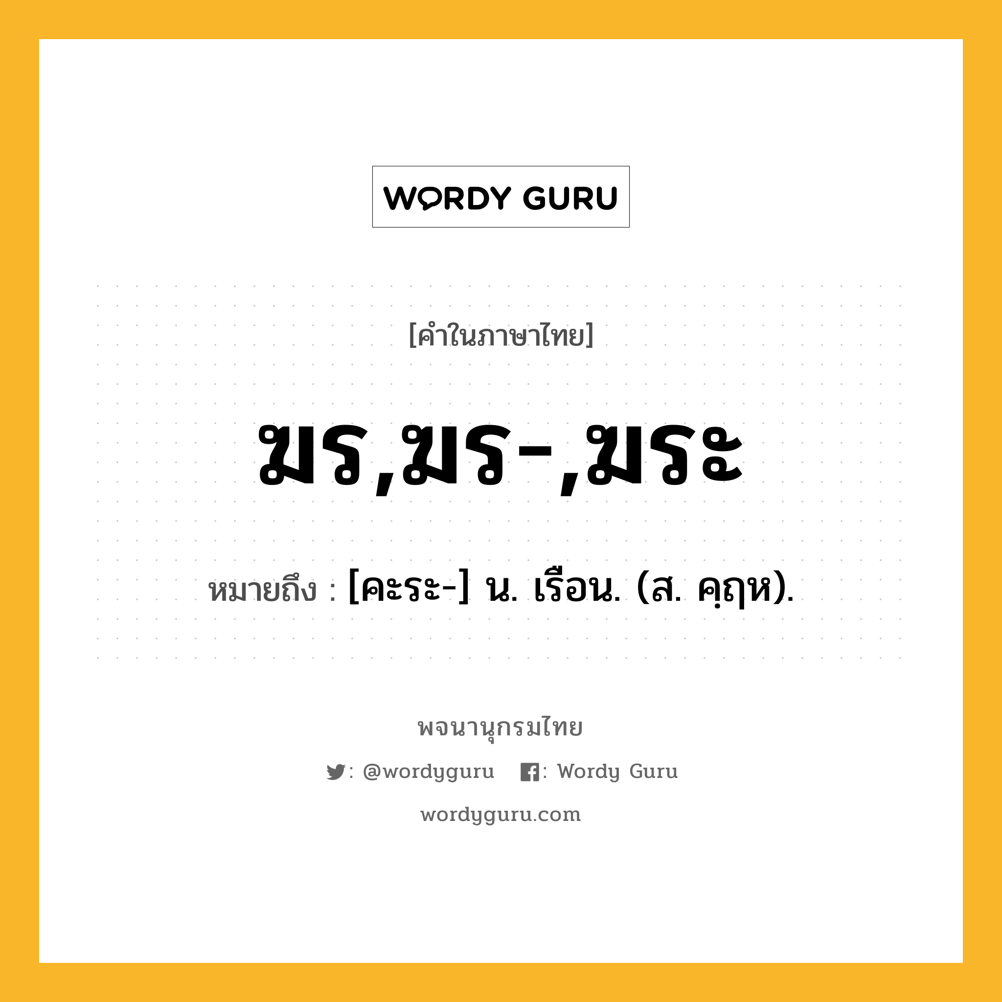 ฆร,ฆร-,ฆระ หมายถึงอะไร?, คำในภาษาไทย ฆร,ฆร-,ฆระ หมายถึง [คะระ-] น. เรือน. (ส. คฺฤห).